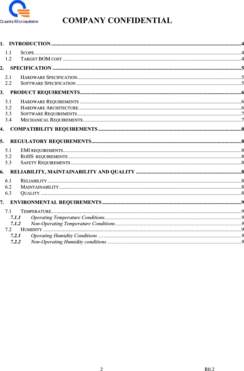 COMPANY CONFIDENTIAL                                                                                2 R0.21.    INTRODUCTION ..................................................................................................................................................41.1 SCOPE...............................................................................................................................................................41.2 TARGET BOM COST .........................................................................................................................................42. SPECIFICATION .................................................................................................................................................52.1 HARDWARE SPECIFICATION..............................................................................................................................52.2 SOFTWARE SPECIFICATION ...............................................................................................................................53. PRODUCT REQUIREMENTS............................................................................................................................63.1 HARDWARE REQUIREMENTS ............................................................................................................................63.2 HARDWARE ARCHITECTURE.............................................................................................................................63.3 SOFTWARE REQUIREMENTS..............................................................................................................................73.4 MECHANICAL REQUIREMENTS..........................................................................................................................74. COMPATIBILITY REQUIREMENTS ..............................................................................................................85. REGULATORY REQUIREMENTS...................................................................................................................85.1 EMI REQUIREMENTS.........................................................................................................................................85.2 ROHS  REQUIREMENTS .....................................................................................................................................85.3 SAFETY REQUIREMENTS ...................................................................................................................................86. RELIABILITY, MAINTAINABILITY AND QUALITY .................................................................................86.1 RELIABILITY.....................................................................................................................................................86.2 MAINTAINABILITY............................................................................................................................................86.3 QUALITY ..........................................................................................................................................................87. ENVIRONMENTAL REQUIREMENTS ...........................................................................................................97.1 TEMPERATURE..................................................................................................................................................97.1.1 Operating Temperature Conditions.........................................................................................................97.1.2 Non-Operating Temperature Conditions.................................................................................................97.2 HUMIDITY ........................................................................................................................................................97.2.1 Operating Humidity Conditions ..............................................................................................................97.2.2 Non-Operating Humidity conditions .......................................................................................................9