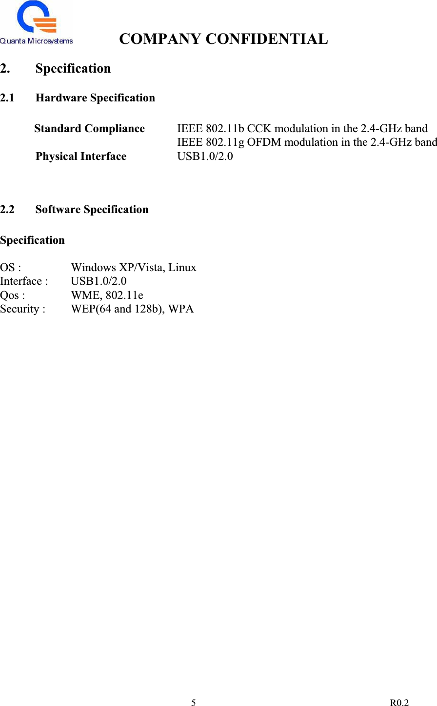 COMPANY CONFIDENTIAL                                                                                5 R0.22. Specification 2.1 Hardware Specification Standard Compliance  IEEE 802.11b CCK modulation in the 2.4-GHz band IEEE 802.11g OFDM modulation in the 2.4-GHz band Physical Interface  USB1.0/2.02.2 Software Specification SpecificationOS :     Windows XP/Vista, Linux Interface :   USB1.0/2.0 Qos :     WME, 802.11e Security :   WEP(64 and 128b), WPA 