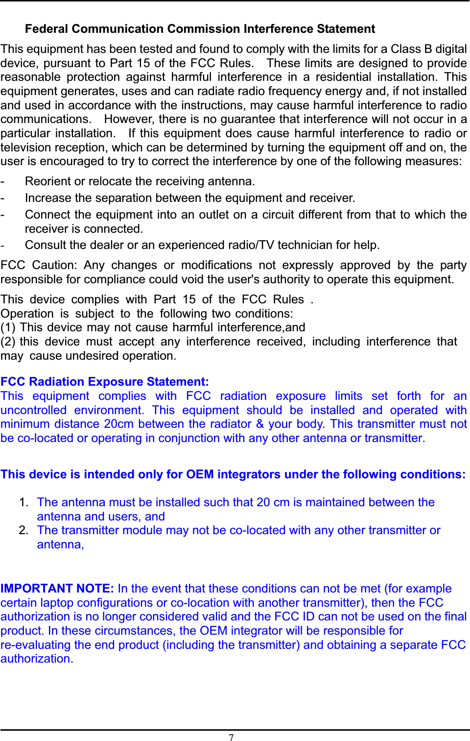 7Federal Communication Commission Interference Statement This equipment has been tested and found to comply with the limits for a Class B digital device, pursuant to Part 15 of the FCC Rules.    These limits are designed to provide reasonable protection against harmful interference in a residential installation. This equipment generates, uses and can radiate radio frequency energy and, if not installed and used in accordance with the instructions, may cause harmful interference to radio communications.    However, there is no guarantee that interference will not occur in a particular installation.  If this equipment does cause harmful interference to radio or television reception, which can be determined by turning the equipment off and on, the user is encouraged to try to correct the interference by one of the following measures: -  Reorient or relocate the receiving antenna. -  Increase the separation between the equipment and receiver. -  Connect the equipment into an outlet on a circuit different from that to which the receiver is connected. -  Consult the dealer or an experienced radio/TV technician for help. FCC Caution: Any changes or modifications not expressly approved by the party responsible for compliance could void the user&apos;s authority to operate this equipment. This device complies with Part 15 of the FCC Rules .Operation is subject to the following two conditions: (1) This device may not cause harmful interference,and (2) this device must accept any interference received, including interference that may cause undesired operation. FCC Radiation Exposure Statement:This equipment complies with FCC radiation exposure limits set forth for an uncontrolled environment. This equipment should be installed and operated with minimum distance 20cm between the radiator &amp; your body. This transmitter must not be co-located or operating in conjunction with any other antenna or transmitter.ʳThis device is intended only for OEM integrators under the following conditions:ʳʳ1. The antenna must be installed such that 20 cm is maintained between the antenna and users, and  ʳ2. The transmitter module may not be co-located with any other transmitter or antenna,ʳʳIMPORTANT NOTE: In the event that these conditions can not be met (for example certain laptop configurations or co-location with another transmitter), then the FCC authorization is no longer considered valid and the FCC ID can not be used on the final product. In these circumstances, the OEM integrator will be responsible for re-evaluating the end product (including the transmitter) and obtaining a separate FCC authorization.ʳʳʳʳʳ