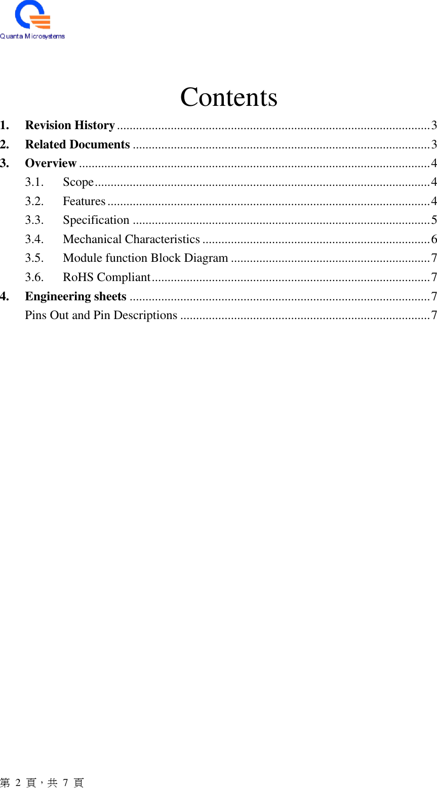  第  2  頁，共 7 頁  Contents 1. Revision History ................................................................................................... 3 2. Related Documents .............................................................................................. 3 3. Overview ............................................................................................................... 4 3.1.  Scope .......................................................................................................... 4 3.2.  Features ...................................................................................................... 4 3.3.  Specification .............................................................................................. 5 3.4.  Mechanical Characteristics ........................................................................ 6 3.5.  Module function Block Diagram ............................................................... 7 3.6.  RoHS Compliant ........................................................................................ 7 4. Engineering sheets ............................................................................................... 7 Pins Out and Pin Descriptions ............................................................................... 7       