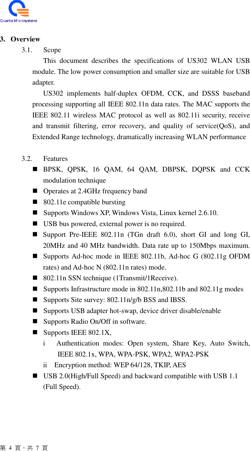  第  4  頁，共 7 頁  3. Overview 3.1. Scope This  document  describes  the  specifications  of  US302  WLAN  USB module. The low power consumption and smaller size are suitable for USB adapter.   US302  implements  half-duplex  OFDM,  CCK,  and  DSSS  baseband processing supporting all IEEE 802.11n data rates. The MAC supports the IEEE 802.11 wireless MAC protocol as well as 802.11i security, receive and  transmit  filtering,  error  recovery,  and  quality  of  service(QoS),  and Extended Range technology, dramatically increasing WLAN performance  3.2. Features  BPSK,  QPSK,  16  QAM,  64  QAM,  DBPSK,  DQPSK  and  CCK modulation technique  Operates at 2.4GHz frequency band  802.11e compatible bursting  Supports Windows XP, Windows Vista, Linux kernel 2.6.10.  USB bus powered, external power is no required.  Support  Pre-IEEE  802.11n  (TGn  draft  6.0),  short  GI  and  long  GI, 20MHz and 40 MHz bandwidth. Data rate up to 150Mbps maximum.  Supports Ad-hoc mode in IEEE 802.11b, Ad-hoc G (802.11g OFDM rates) and Ad-hoc N (802.11n rates) mode.  802.11n SSN technique (1Transmit/1Receive).  Supports Infrastructure mode in 802.11n,802.11b and 802.11g modes  Supports Site survey: 802.11n/g/b BSS and IBSS.  Supports USB adapter hot-swap, device driver disable/enable  Supports Radio On/Off in software.  Supports IEEE 802.1X,     i      Authentication  modes:  Open  system,  Share  Key,  Auto  Switch, IEEE 802.1x, WPA, WPA-PSK, WPA2, WPA2-PSK     ii    Encryption method: WEP 64/128, TKIP, AES  USB 2.0(High/Full Speed) and backward compatible with USB 1.1   (Full Speed).     