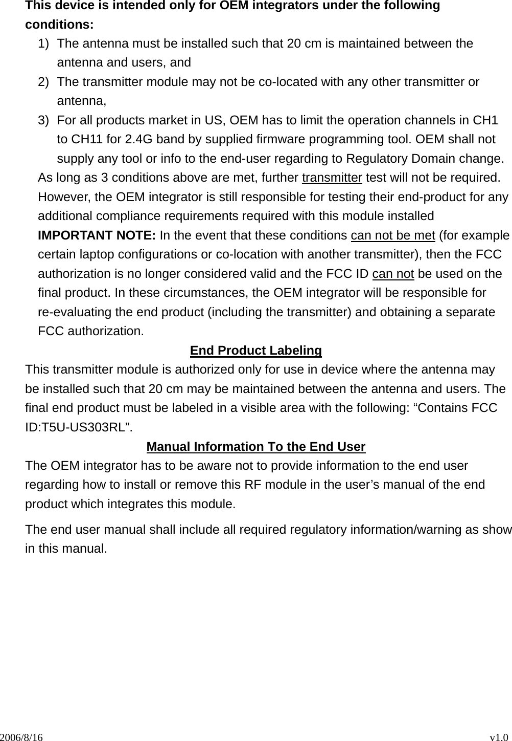 2006/8/16                                                                                    v1.0  This device is intended only for OEM integrators under the following conditions: 1)  The antenna must be installed such that 20 cm is maintained between the antenna and users, and   2)  The transmitter module may not be co-located with any other transmitter or antenna,  3)  For all products market in US, OEM has to limit the operation channels in CH1 to CH11 for 2.4G band by supplied firmware programming tool. OEM shall not supply any tool or info to the end-user regarding to Regulatory Domain change. As long as 3 conditions above are met, further transmitter test will not be required. However, the OEM integrator is still responsible for testing their end-product for any additional compliance requirements required with this module installed IMPORTANT NOTE: In the event that these conditions can not be met (for example certain laptop configurations or co-location with another transmitter), then the FCC authorization is no longer considered valid and the FCC ID can not be used on the final product. In these circumstances, the OEM integrator will be responsible for re-evaluating the end product (including the transmitter) and obtaining a separate FCC authorization. End Product Labeling This transmitter module is authorized only for use in device where the antenna may be installed such that 20 cm may be maintained between the antenna and users. The final end product must be labeled in a visible area with the following: “Contains FCC ID:T5U-US303RL”. Manual Information To the End User The OEM integrator has to be aware not to provide information to the end user regarding how to install or remove this RF module in the user’s manual of the end product which integrates this module. The end user manual shall include all required regulatory information/warning as show in this manual.    