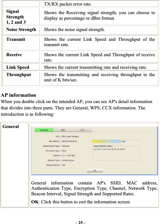 -25 -TX/RX packet error rate. SignalStrength  1, 2 and 3 Shows the Receiving signal strength, you can choose to display as percentage or dBm format. Noise Strength  Shows the noise signal strength. Transmit Shows the current Link Speed and Throughput of the transmit rate. Receive  Shows the current Link Speed and Throughput of receive rate.Link Speed  Shows the current transmitting rate and receiving rate. Throughput  Shows the transmitting and receiving throughput in the unit of K bits/sec. AP information When you double click on the intended AP, you can see AP&apos;s detail information that divides into three parts. They are General, WPS, CCX information. The introduction is as following: GeneralGeneral information contain AP&apos;s SSID, MAC address, Authentication Type, Encryption Type, Channel, Network Type, Beacon Interval, Signal Strength and Supported Rates. OK: Click this button to exit the information screen. 