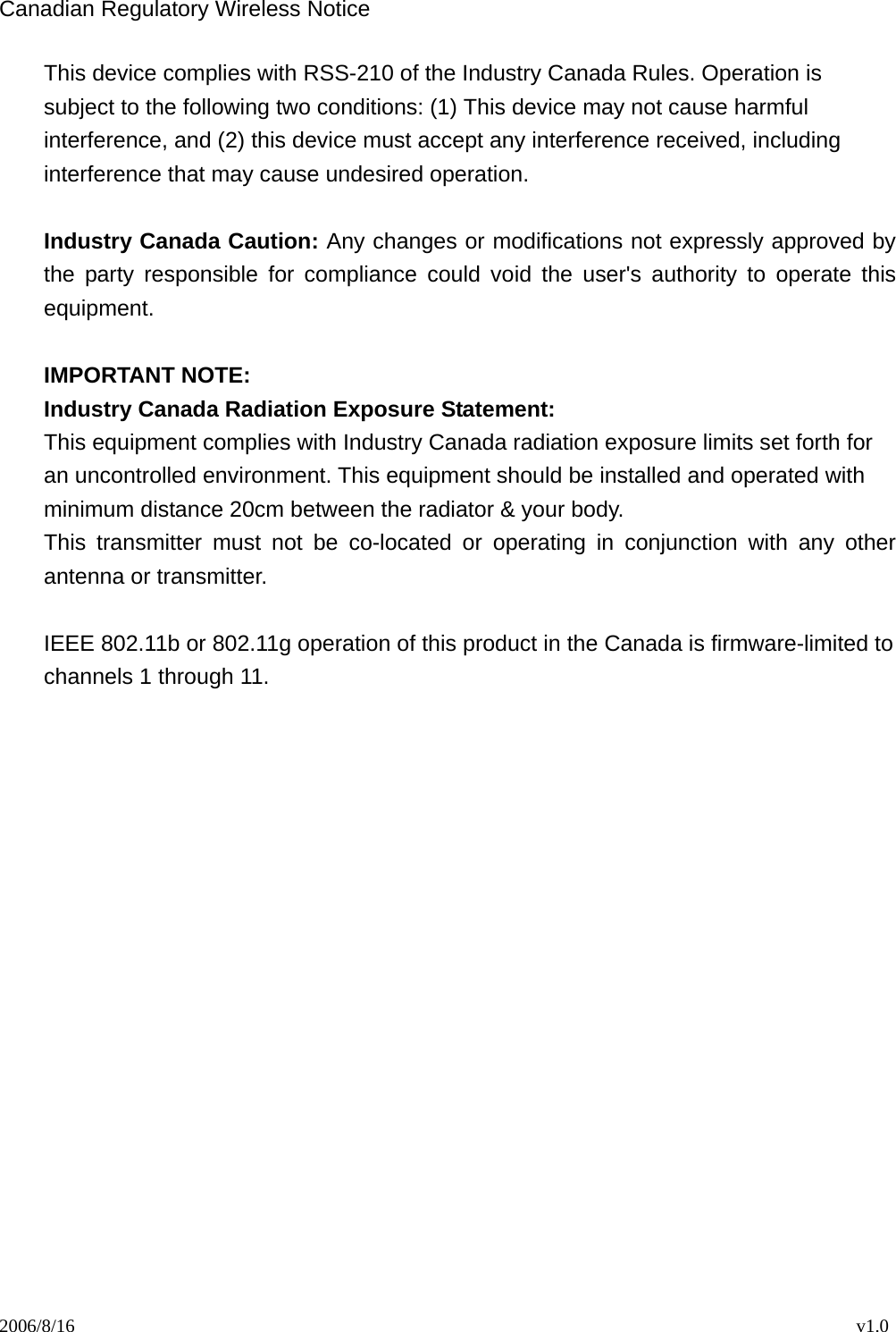 2006/8/16                                                                                    v1.0 Canadian Regulatory Wireless Notice This device complies with RSS-210 of the Industry Canada Rules. Operation is subject to the following two conditions: (1) This device may not cause harmful interference, and (2) this device must accept any interference received, including interference that may cause undesired operation.  Industry Canada Caution: Any changes or modifications not expressly approved by the party responsible for compliance could void the user&apos;s authority to operate this equipment.  IMPORTANT NOTE: Industry Canada Radiation Exposure Statement: This equipment complies with Industry Canada radiation exposure limits set forth for an uncontrolled environment. This equipment should be installed and operated with minimum distance 20cm between the radiator &amp; your body. This transmitter must not be co-located or operating in conjunction with any other antenna or transmitter.  IEEE 802.11b or 802.11g operation of this product in the Canada is firmware-limited to channels 1 through 11.  