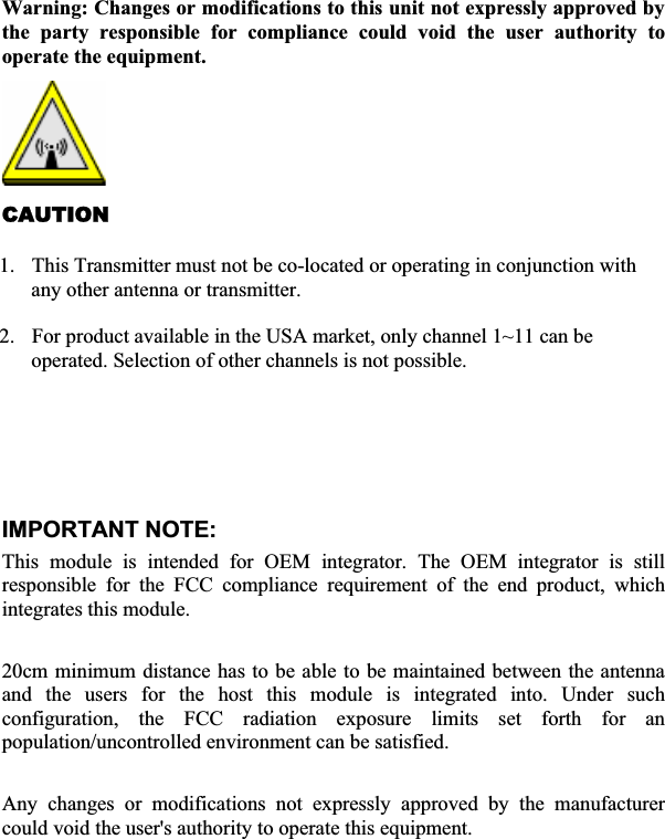 Warning: Changes or modifications to this unit not expressly approved by the party responsible for compliance could void the user authority to operate the equipment. CAUTION1. This Transmitter must not be co-located or operating in conjunction with any other antenna or transmitter. 2. For product available in the USA market, only channel 1~11 can be operated. Selection of other channels is not possible. Agency in the United States of America: Company Name: Xterasys Corporation Tel: 909-590-0600 Fax: 909-590-0388Address: 4711 CHINO AVE. CHINO, CA91710   IMPORTANT NOTE:ʳThis module is intended for OEM integrator. The OEM integrator is still responsible for the FCC compliance requirement of the end product, which integrates this module. 20cm minimum distance has to be able to be maintained between the antenna and the users for the host this module is integrated into. Under such configuration, the FCC radiation exposure limits set forth for an population/uncontrolled environment can be satisfied.   Any changes or modifications not expressly approved by the manufacturer could void the user&apos;s authority to operate this equipment. ʳ