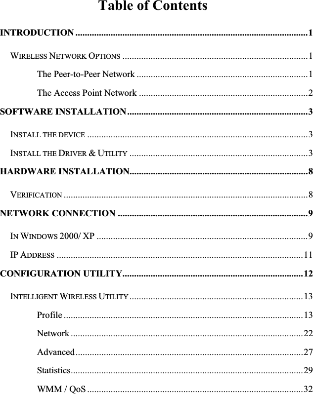 Table of Contents INTRODUCTION ...................................................................................................1WIRELESS NETWORK OPTIONS ...............................................................................1The Peer-to-Peer Network .........................................................................1The Access Point Network ........................................................................2SOFTWARE INSTALLATION.............................................................................3INSTALL THE DEVICE ..............................................................................................3INSTALL THE DRIVER &amp;UTILITY ............................................................................3HARDWARE INSTALLATION............................................................................8VERIFICATION ........................................................................................................8NETWORK CONNECTION .................................................................................9INWINDOWS 2000/ XP ..........................................................................................9IP ADDRESS .........................................................................................................11CONFIGURATION UTILITY.............................................................................12INTELLIGENT WIRELESS UTILITY ..........................................................................13Profile ......................................................................................................13Network ...................................................................................................22Advanced.................................................................................................27Statistics...................................................................................................29WMM / QoS............................................................................................32