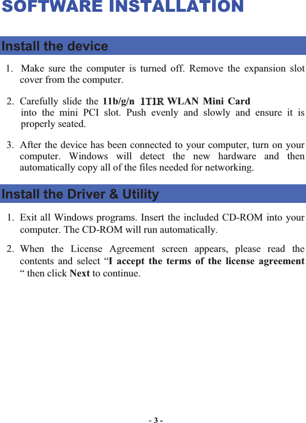 -3 -SOFTWARE INSTALLATION Install the device 1. Make sure the computer is turned off. Remove the expansion slot cover from the computer.   2. Carefully slide the 11b/g/n 1T2R WLAN Mini Cardinto the mini PCI slot. Push evenly and slowly and ensure it is properly seated.   3. After the device has been connected to your computer, turn on your computer. Windows will detect the new hardware and then automatically copy all of the files needed for networking.   Install the Driver &amp; Utility 1. Exit all Windows programs. Insert the included CD-ROM into your computer. The CD-ROM will run automatically. 2. When the License Agreement screen appears, please read the contents and select “I accept the terms of the license agreement“ then click Next to continue. 1T111T1T1T1T1T1T1TTT11T1TTTTTTTTTTT11T11TTTTT11TTT2R2R22RRR2R2R2R2R2RRR2R2R22R2R2R2RRRRR2R2RR22RRRR2RRRRRRRRRRRRRRRR   