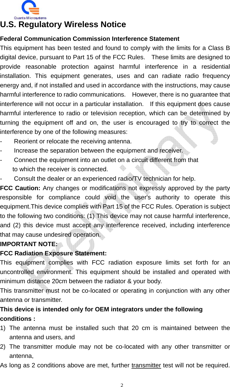   2 U.S. Regulatory Wireless Notice Federal Communication Commission Interference Statement This equipment has been tested and found to comply with the limits for a Class B digital device, pursuant to Part 15 of the FCC Rules.    These limits are designed to provide reasonable protection against harmful interference in a residential installation. This equipment generates, uses and can radiate radio frequency energy and, if not installed and used in accordance with the instructions, may cause harmful interference to radio communications.    However, there is no guarantee that interference will not occur in a particular installation.    If this equipment does cause harmful interference to radio or television reception, which can be determined by turning the equipment off and on, the user is encouraged to try to correct the interference by one of the following measures: -  Reorient or relocate the receiving antenna. -  Increase the separation between the equipment and receiver. -  Connect the equipment into an outlet on a circuit different from that to which the receiver is connected. -  Consult the dealer or an experienced radio/TV technician for help. FCC Caution: Any changes or modifications not expressly approved by the party responsible for compliance could void the user&apos;s authority to operate this equipment.This device complies with Part 15 of the FCC Rules. Operation is subject to the following two conditions: (1) This device may not cause harmful interference, and (2) this device must accept any interference received, including interference that may cause undesired operation. IMPORTANT NOTE: FCC Radiation Exposure Statement: This equipment complies with FCC radiation exposure limits set forth for an uncontrolled environment. This equipment should be installed and operated with minimum distance 20cm between the radiator &amp; your body. This transmitter must not be co-located or operating in conjunction with any other antenna or transmitter. This device is intended only for OEM integrators under the following conditions : 1) The antenna must be installed such that 20 cm is maintained between the antenna and users, and   2) The transmitter module may not be co-located with any other transmitter or antenna,  As long as 2 conditions above are met, further transmitter test will not be required. 
