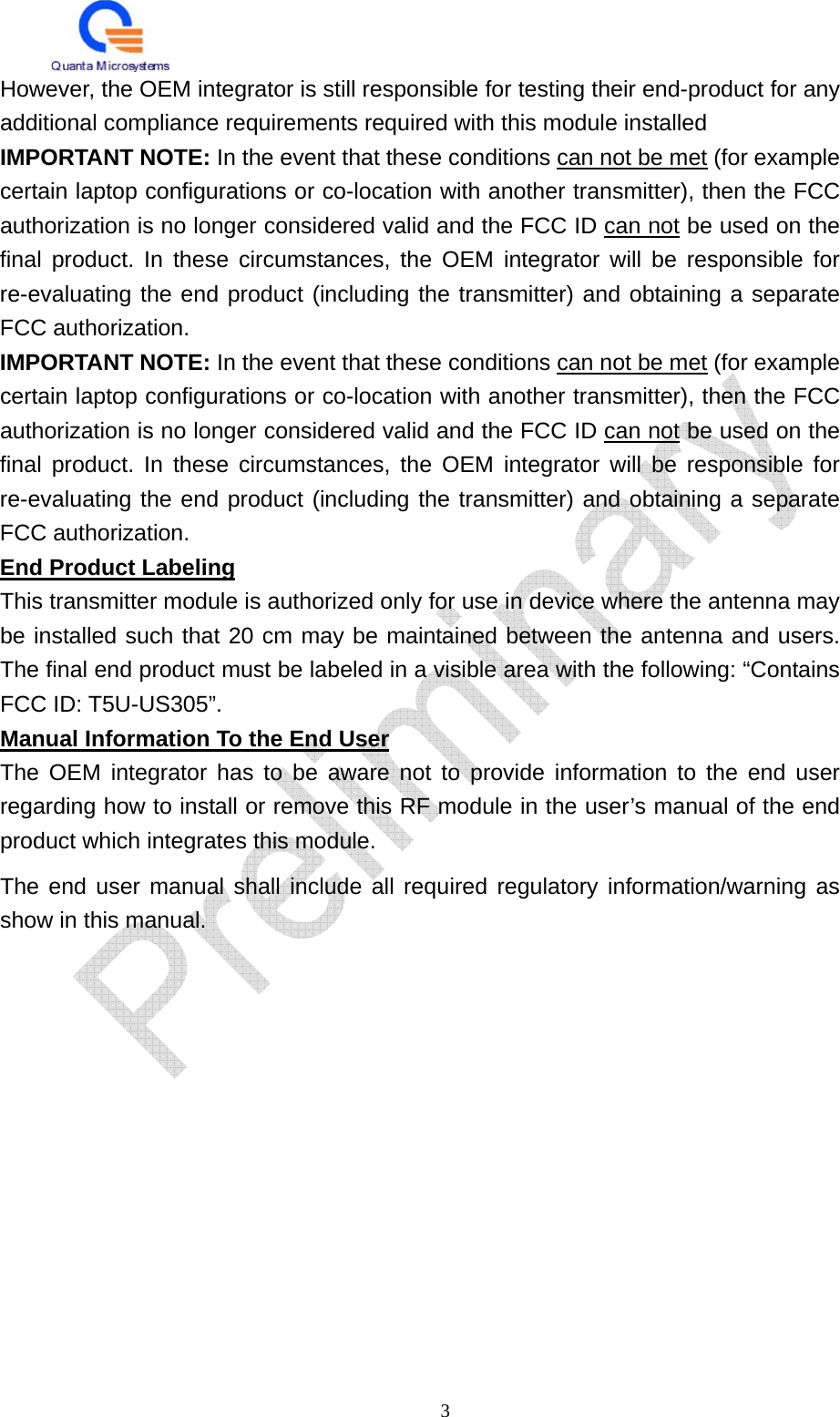   3 However, the OEM integrator is still responsible for testing their end-product for any additional compliance requirements required with this module installed IMPORTANT NOTE: In the event that these conditions can not be met (for example certain laptop configurations or co-location with another transmitter), then the FCC authorization is no longer considered valid and the FCC ID can not be used on the final product. In these circumstances, the OEM integrator will be responsible for re-evaluating the end product (including the transmitter) and obtaining a separate FCC authorization. IMPORTANT NOTE: In the event that these conditions can not be met (for example certain laptop configurations or co-location with another transmitter), then the FCC authorization is no longer considered valid and the FCC ID can not be used on the final product. In these circumstances, the OEM integrator will be responsible for re-evaluating the end product (including the transmitter) and obtaining a separate FCC authorization. End Product Labeling This transmitter module is authorized only for use in device where the antenna may be installed such that 20 cm may be maintained between the antenna and users. The final end product must be labeled in a visible area with the following: “Contains FCC ID: T5U-US305”. Manual Information To the End User The OEM integrator has to be aware not to provide information to the end user regarding how to install or remove this RF module in the user’s manual of the end product which integrates this module. The end user manual shall include all required regulatory information/warning as show in this manual. 