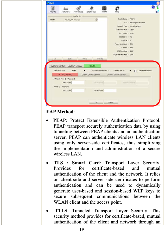 -19 -EAP Method:xPEAP: Protect Extensible Authentication Protocol. PEAP transport securely authentication data by using tunneling between PEAP clients and an authentication server. PEAP can authenticate wireless LAN clients using only server-side certificates, thus simplifying the implementation and administration of a secure wireless LAN. xTLS /Smart Card: Transport Layer Security. Provides for certificate-based and mutual authentication of the client and the network. It relies on client-side and server-side certificates to perform authentication and can be used to dynamically generate user-based and session-based WEP keys to secure subsequent communications between the WLAN client and the access point. xTTLS: Tunneled Transport Layer Security. This security method provides for certificate-based, mutual authentication of the client and network through an 