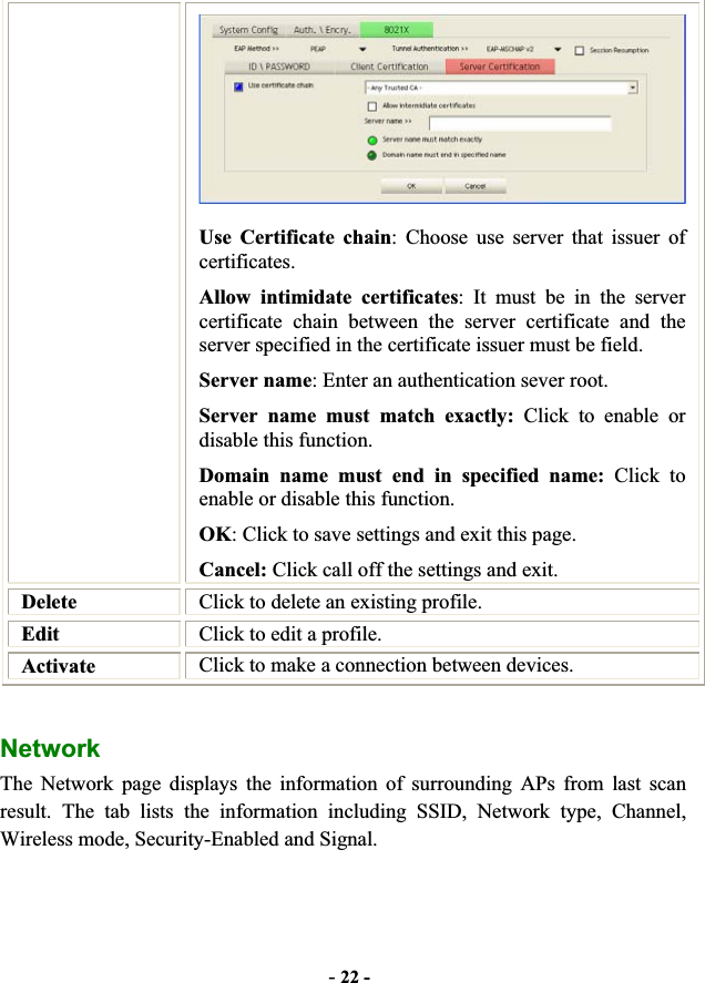 -22 -Use Certificate chain: Choose use server that issuer of certificates. Allow intimidate certificates: It must be in the server certificate chain between the server certificate and the server specified in the certificate issuer must be field. Server name: Enter an authentication sever root. Server name must match exactly: Click to enable or disable this function. Domain name must end in specified name: Click to enable or disable this function. OK: Click to save settings and exit this page. Cancel: Click call off the settings and exit. Delete Click to delete an existing profile. Edit Click to edit a profile. Activate Click to make a connection between devices. Network  The Network page displays the information of surrounding APs from last scan result. The tab lists the information including SSID, Network type, Channel, Wireless mode, Security-Enabled and Signal. 