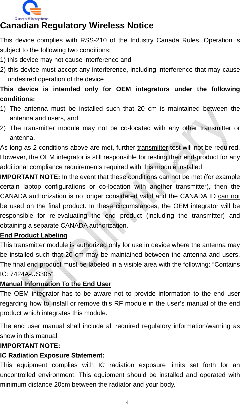   4 Canadian Regulatory Wireless Notice This device complies with RSS-210 of the Industry Canada Rules. Operation is subject to the following two conditions: 1) this device may not cause interference and 2) this device must accept any interference, including interference that may cause undesired operation of the device This device is intended only for OEM integrators under the following conditions: 1) The antenna must be installed such that 20 cm is maintained between the antenna and users, and   2) The transmitter module may not be co-located with any other transmitter or antenna,  As long as 2 conditions above are met, further transmitter test will not be required. However, the OEM integrator is still responsible for testing their end-product for any additional compliance requirements required with this module installed IMPORTANT NOTE: In the event that these conditions can not be met (for example certain laptop configurations or co-location with another transmitter), then the CANADA authorization is no longer considered valid and the CANADA ID can not be used on the final product. In these circumstances, the OEM integrator will be responsible for re-evaluating the end product (including the transmitter) and obtaining a separate CANADA authorization. End Product Labeling This transmitter module is authorized only for use in device where the antenna may be installed such that 20 cm may be maintained between the antenna and users. The final end product must be labeled in a visible area with the following: “Contains IC: 7424A-US305”. Manual Information To the End User The OEM integrator has to be aware not to provide information to the end user regarding how to install or remove this RF module in the user’s manual of the end product which integrates this module. The end user manual shall include all required regulatory information/warning as show in this manual. IMPORTANT NOTE: IC Radiation Exposure Statement: This equipment complies with IC radiation exposure limits set forth for an uncontrolled environment. This equipment should be installed and operated with minimum distance 20cm between the radiator and your body. 