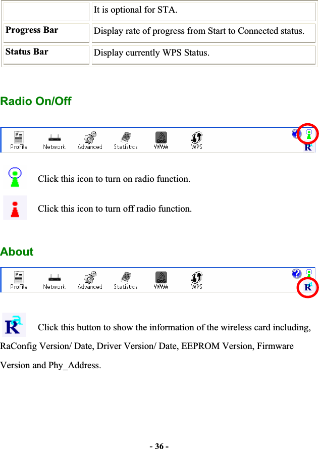 -36 -It is optional for STA. Progress Bar  Display rate of progress from Start to Connected status. Status Bar  Display currently WPS Status. Radio On/Off Click this icon to turn on radio function. Click this icon to turn off radio function. AboutClick this button to show the information of the wireless card including, RaConfig Version/ Date, Driver Version/ Date, EEPROM Version, Firmware Version and Phy_Address. 