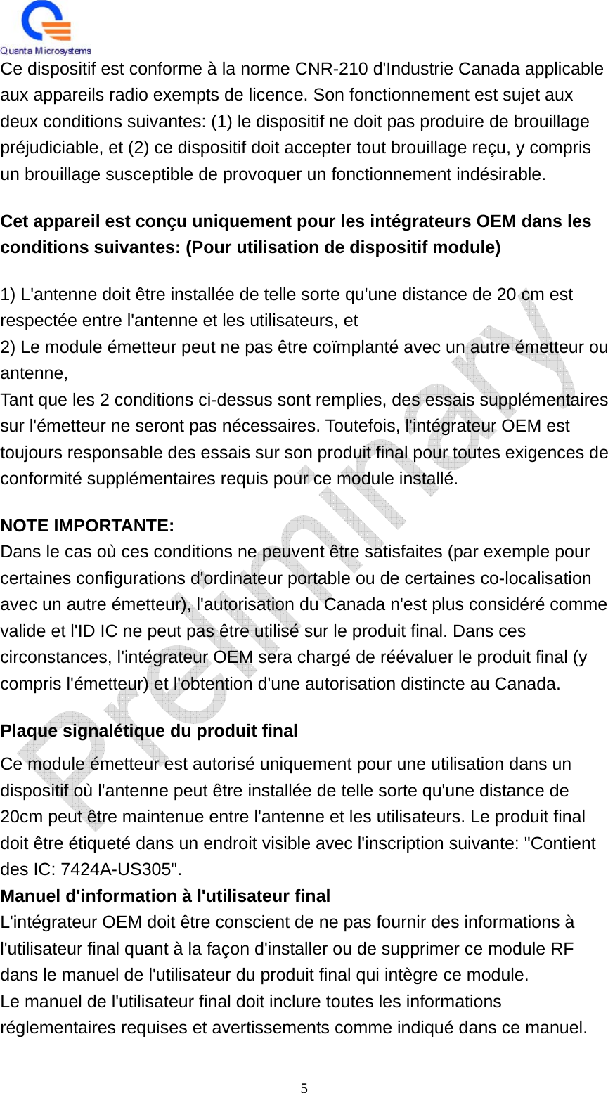   5 Ce dispositif est conforme à la norme CNR-210 d&apos;Industrie Canada applicable aux appareils radio exempts de licence. Son fonctionnement est sujet aux deux conditions suivantes: (1) le dispositif ne doit pas produire de brouillage préjudiciable, et (2) ce dispositif doit accepter tout brouillage reçu, y compris un brouillage susceptible de provoquer un fonctionnement indésirable. Cet appareil est conçu uniquement pour les intégrateurs OEM dans les conditions suivantes: (Pour utilisation de dispositif module) 1) L&apos;antenne doit être installée de telle sorte qu&apos;une distance de 20 cm est respectée entre l&apos;antenne et les utilisateurs, et 2) Le module émetteur peut ne pas être coïmplanté avec un autre émetteur ou antenne, Tant que les 2 conditions ci-dessus sont remplies, des essais supplémentaires sur l&apos;émetteur ne seront pas nécessaires. Toutefois, l&apos;intégrateur OEM est toujours responsable des essais sur son produit final pour toutes exigences de conformité supplémentaires requis pour ce module installé. NOTE IMPORTANTE: Dans le cas où ces conditions ne peuvent être satisfaites (par exemple pour certaines configurations d&apos;ordinateur portable ou de certaines co-localisation avec un autre émetteur), l&apos;autorisation du Canada n&apos;est plus considéré comme valide et l&apos;ID IC ne peut pas être utilisé sur le produit final. Dans ces circonstances, l&apos;intégrateur OEM sera chargé de réévaluer le produit final (y compris l&apos;émetteur) et l&apos;obtention d&apos;une autorisation distincte au Canada. Plaque signalétique du produit final Ce module émetteur est autorisé uniquement pour une utilisation dans un dispositif où l&apos;antenne peut être installée de telle sorte qu&apos;une distance de 20cm peut être maintenue entre l&apos;antenne et les utilisateurs. Le produit final doit être étiqueté dans un endroit visible avec l&apos;inscription suivante: &quot;Contient des IC: 7424A-US305&quot;. Manuel d&apos;information à l&apos;utilisateur final L&apos;intégrateur OEM doit être conscient de ne pas fournir des informations à l&apos;utilisateur final quant à la façon d&apos;installer ou de supprimer ce module RF dans le manuel de l&apos;utilisateur du produit final qui intègre ce module. Le manuel de l&apos;utilisateur final doit inclure toutes les informations réglementaires requises et avertissements comme indiqué dans ce manuel.  