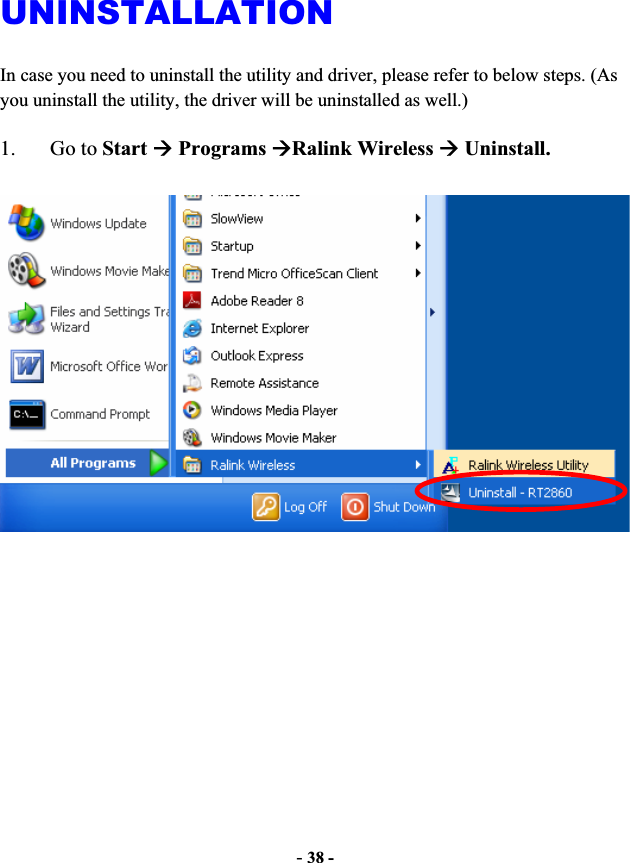 -38 -UNINSTALLATIONIn case you need to uninstall the utility and driver, please refer to below steps. (As you uninstall the utility, the driver will be uninstalled as well.) 1. Go to StartÆ Programs ÆRalink Wireless Æ Uninstall.