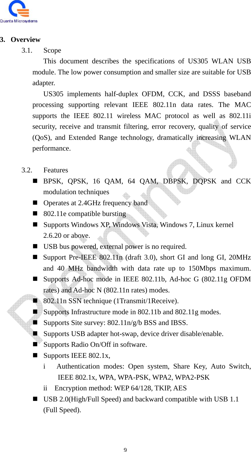   9  3. Overview 3.1. Scope This document describes the specifications of US305 WLAN USB module. The low power consumption and smaller size are suitable for USB adapter.  US305 implements half-duplex OFDM, CCK, and DSSS baseband processing supporting relevant IEEE 802.11n data rates. The MAC supports the IEEE 802.11 wireless MAC protocol as well as 802.11i security, receive and transmit filtering, error recovery, quality of service (QoS), and Extended Range technology, dramatically increasing WLAN performance.  3.2. Features  BPSK, QPSK, 16 QAM, 64 QAM, DBPSK, DQPSK and CCK modulation techniques  Operates at 2.4GHz frequency band  802.11e compatible bursting  Supports Windows XP, Windows Vista, Windows 7, Linux kernel   2.6.20 or above.  USB bus powered, external power is no required.  Support Pre-IEEE 802.11n (draft 3.0), short GI and long GI, 20MHz and 40 MHz bandwidth with data rate up to 150Mbps maximum.  Supports Ad-hoc mode in IEEE 802.11b, Ad-hoc G (802.11g OFDM rates) and Ad-hoc N (802.11n rates) modes.  802.11n SSN technique (1Transmit/1Receive).  Supports Infrastructure mode in 802.11b and 802.11g modes.  Supports Site survey: 802.11n/g/b BSS and IBSS.  Supports USB adapter hot-swap, device driver disable/enable.  Supports Radio On/Off in software.  Supports IEEE 802.1x,     i   Authentication modes: Open system, Share Key, Auto Switch, IEEE 802.1x, WPA, WPA-PSK, WPA2, WPA2-PSK     ii  Encryption method: WEP 64/128, TKIP, AES  USB 2.0(High/Full Speed) and backward compatible with USB 1.1   (Full Speed).   