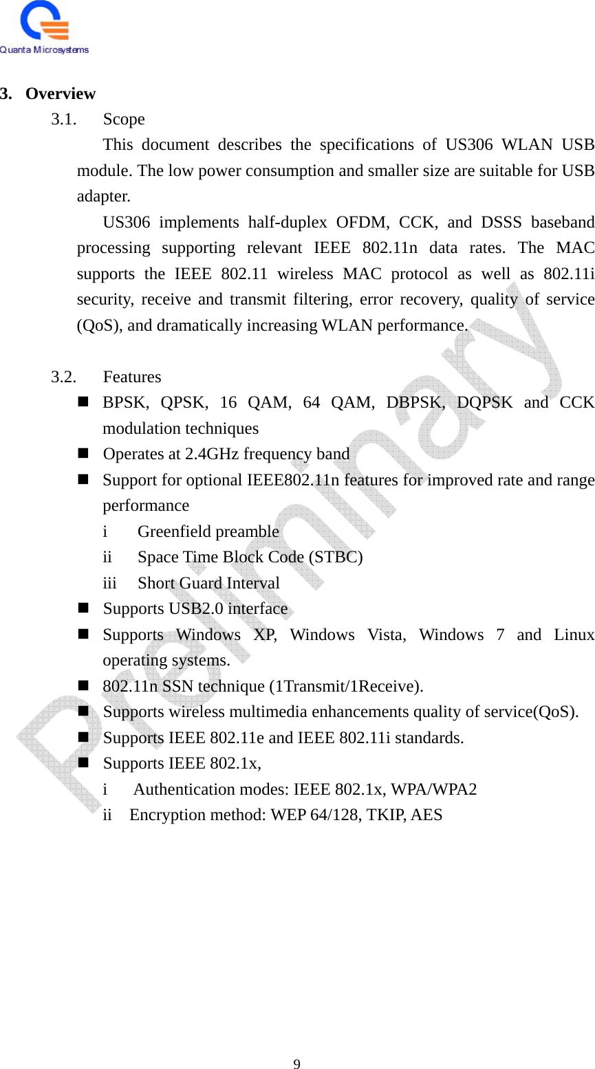   9  3. Overview 3.1. Scope This document describes the specifications of US306 WLAN USB module. The low power consumption and smaller size are suitable for USB adapter.  US306 implements half-duplex OFDM, CCK, and DSSS baseband processing supporting relevant IEEE 802.11n data rates. The MAC supports the IEEE 802.11 wireless MAC protocol as well as 802.11i security, receive and transmit filtering, error recovery, quality of service (QoS), and dramatically increasing WLAN performance.  3.2. Features  BPSK, QPSK, 16 QAM, 64 QAM, DBPSK, DQPSK and CCK modulation techniques  Operates at 2.4GHz frequency band  Support for optional IEEE802.11n features for improved rate and range performance  i Greenfield preamble  ii  Space Time Block Code (STBC) iii  Short Guard Interval  Supports USB2.0 interface  Supports Windows XP, Windows Vista, Windows 7 and Linux operating systems.  802.11n SSN technique (1Transmit/1Receive).  Supports wireless multimedia enhancements quality of service(QoS).      Supports IEEE 802.11e and IEEE 802.11i standards.  Supports IEEE 802.1x,     i   Authentication modes: IEEE 802.1x, WPA/WPA2     ii  Encryption method: WEP 64/128, TKIP, AES         