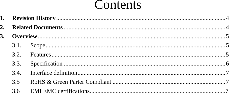 Contents  1. Revision History ............................................................................................................... 4 2. Related Documents .......................................................................................................... 4 3. Overview ........................................................................................................................... 5 3.1. Scope......................................................................................................................5  3.2. Features .................................................................................................................. 5 3.3. Specification .......................................................................................................... 6 3.4. Interface definition................................................................................................. 7 3.5  RoHS &amp; Green Parter Compliant .......................................................................... 7 3.6  EMI EMC certifications.........................................................................................7 