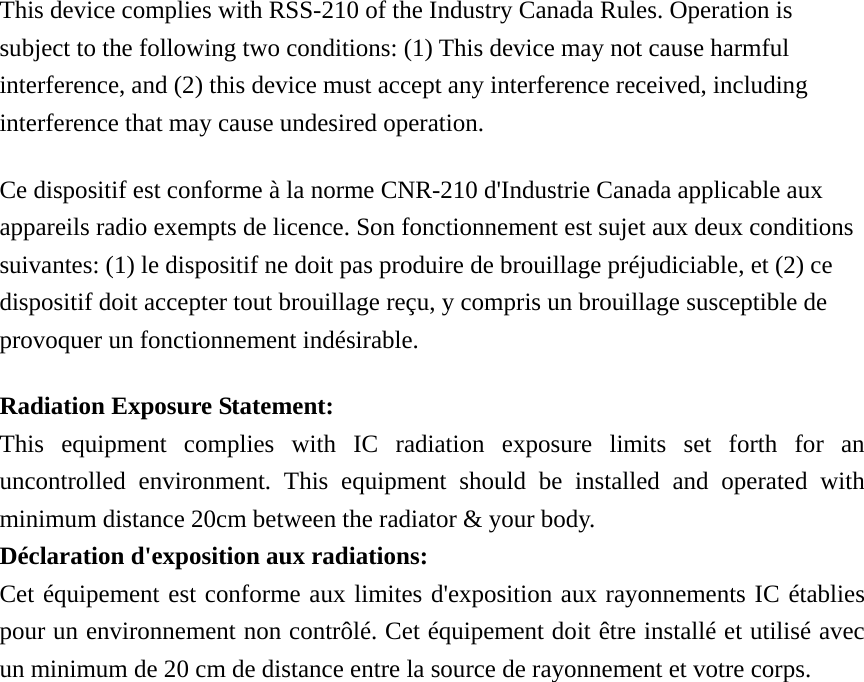 This device complies with RSS-210 of the Industry Canada Rules. Operation is subject to the following two conditions: (1) This device may not cause harmful interference, and (2) this device must accept any interference received, including interference that may cause undesired operation. Ce dispositif est conforme à la norme CNR-210 d&apos;Industrie Canada applicable aux appareils radio exempts de licence. Son fonctionnement est sujet aux deux conditions suivantes: (1) le dispositif ne doit pas produire de brouillage préjudiciable, et (2) ce dispositif doit accepter tout brouillage reçu, y compris un brouillage susceptible de provoquer un fonctionnement indésirable.   Radiation Exposure Statement: This equipment complies with IC radiation exposure limits set forth for an uncontrolled environment. This equipment should be installed and operated with minimum distance 20cm between the radiator &amp; your body. Déclaration d&apos;exposition aux radiations: Cet équipement est conforme aux limites d&apos;exposition aux rayonnements IC établies pour un environnement non contrôlé. Cet équipement doit être installé et utilisé avec un minimum de 20 cm de distance entre la source de rayonnement et votre corps.   