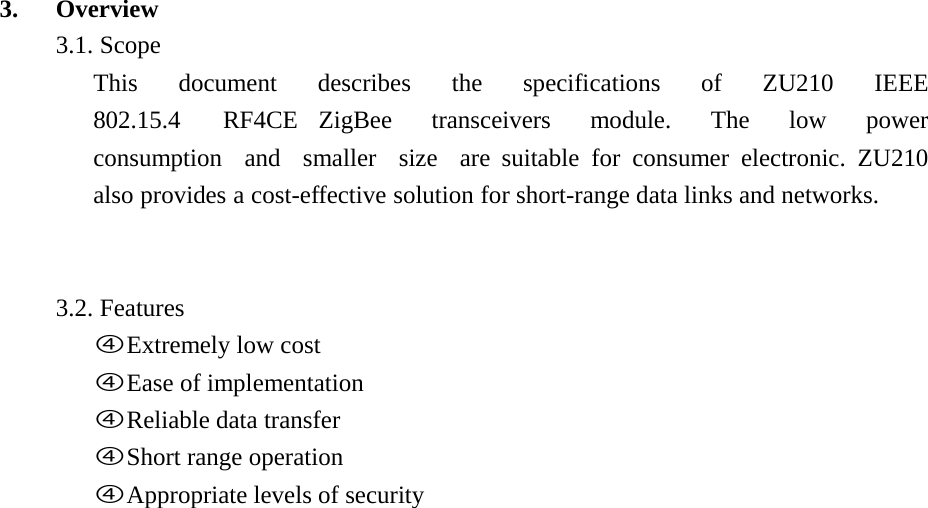  3.   Overview 3.1. Scope This  document  describes  the  specifications  of  ZU210  IEEE  802.15.4  RF4CE ZigBee  transceivers  module.  The  low  power  consumption  and  smaller  size  are suitable for consumer electronic. ZU210 also provides a cost-effective solution for short-range data links and networks.     3.2. Features fExtremely low cost fEase of implementation fReliable data transfer fShort range operation fAppropriate levels of security 