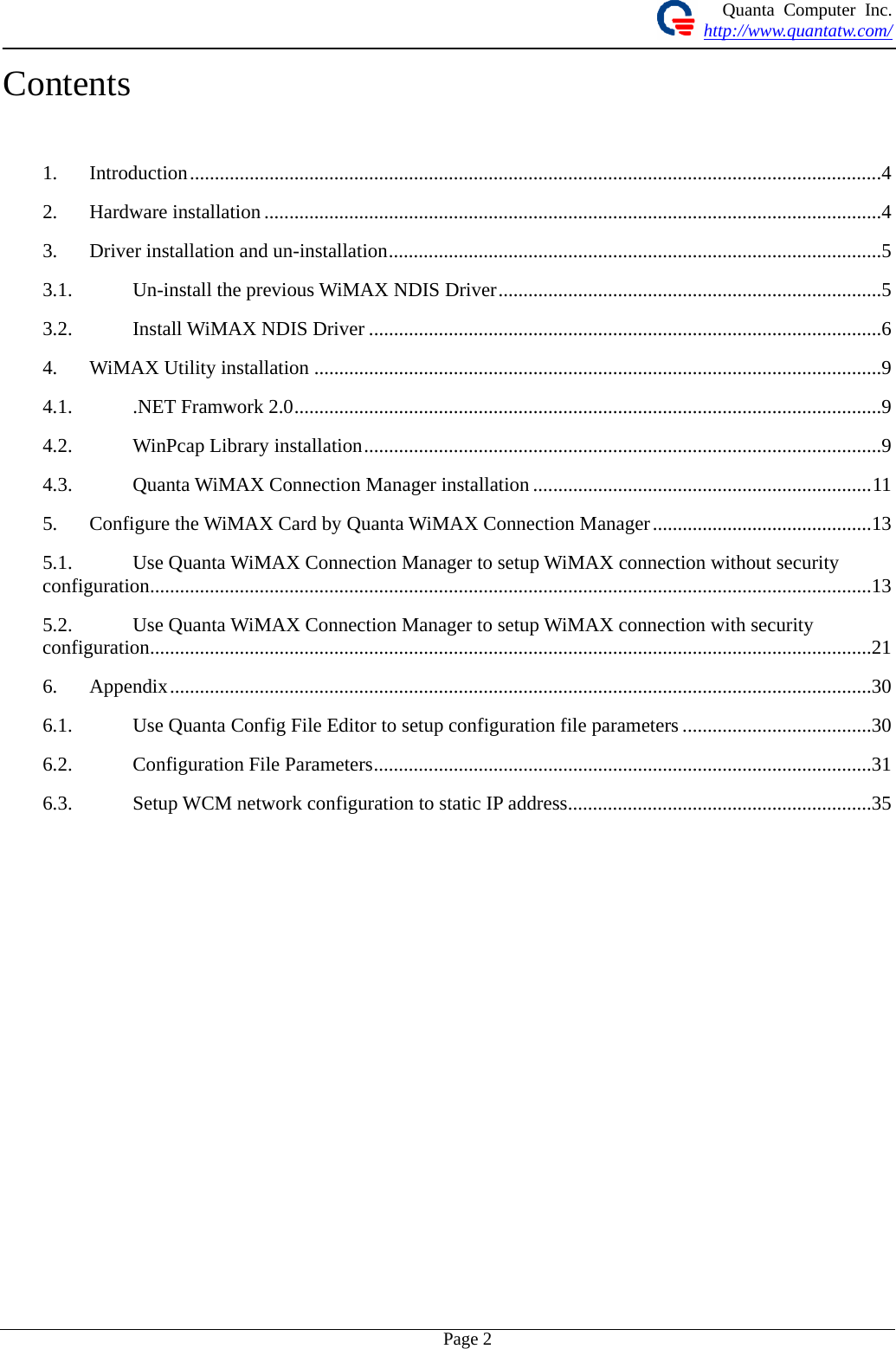 Quanta Computer Inc. http://www.quantatw.com/   Page 2Contents  1. Introduction...........................................................................................................................................4 2. Hardware installation ............................................................................................................................4 3. Driver installation and un-installation...................................................................................................5 3.1. Un-install the previous WiMAX NDIS Driver.............................................................................5 3.2. Install WiMAX NDIS Driver .......................................................................................................6 4. WiMAX Utility installation ..................................................................................................................9 4.1. .NET Framwork 2.0......................................................................................................................9 4.2. WinPcap Library installation........................................................................................................9 4.3. Quanta WiMAX Connection Manager installation ....................................................................11 5. Configure the WiMAX Card by Quanta WiMAX Connection Manager............................................13 5.1. Use Quanta WiMAX Connection Manager to setup WiMAX connection without security configuration.................................................................................................................................................13 5.2. Use Quanta WiMAX Connection Manager to setup WiMAX connection with security configuration.................................................................................................................................................21 6. Appendix.............................................................................................................................................30 6.1. Use Quanta Config File Editor to setup configuration file parameters ......................................30 6.2. Configuration File Parameters....................................................................................................31 6.3. Setup WCM network configuration to static IP address.............................................................35      