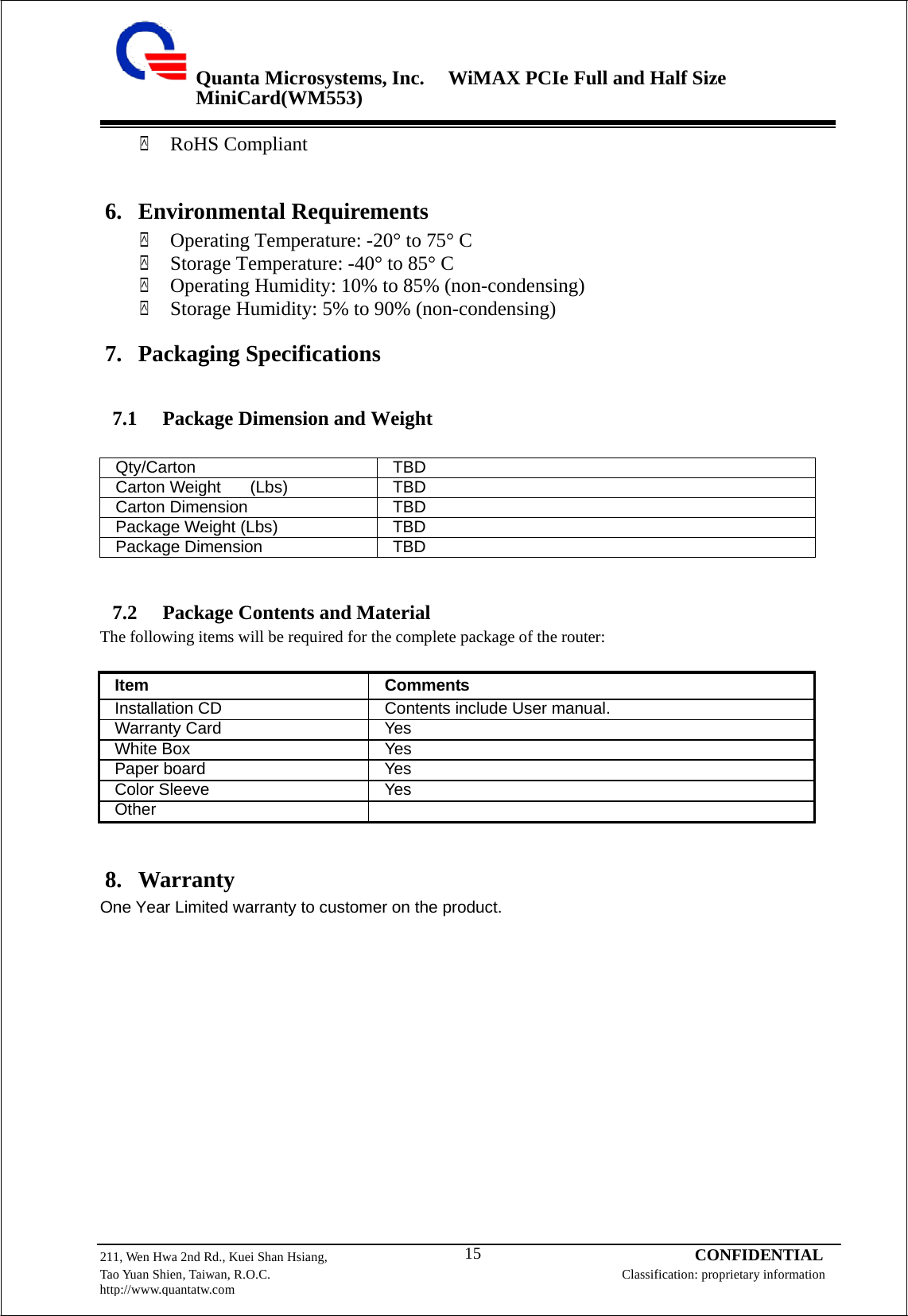 Quanta Microsystems, Inc.WiMAX PCIe Full and Half Size MiniCard(WM553) 211, Wen Hwa 2nd Rd., Kuei Shan Hsiang, 15 CONFIDENTIAL Tao Yuan Shien, Taiwan, R.O.C. Classification: proprietary information http://www.quantatw.com      `  RoHS Compliant    6. Environmental Requirements `    Operating Temperature: -20° to 75° C `    Storage Temperature: -40° to 85° C `    Operating Humidity: 10% to 85% (non-condensing) `    Storage Humidity: 5% to 90% (non-condensing)  7. Packaging Specifications   7.1     Package Dimension and Weight   Qty/Carton TBD Carton Weight    (Lbs) TBD Carton Dimension TBD Package Weight (Lbs) TBD Package Dimension TBD    7.2     Package Contents and Material The following items will be required for the complete package of the router:  Item Comments Installation CD Contents include User manual. Warranty Card Yes White Box Yes Paper board Yes Color Sleeve Yes Other    8. Warranty One Year Limited warranty to customer on the product.  