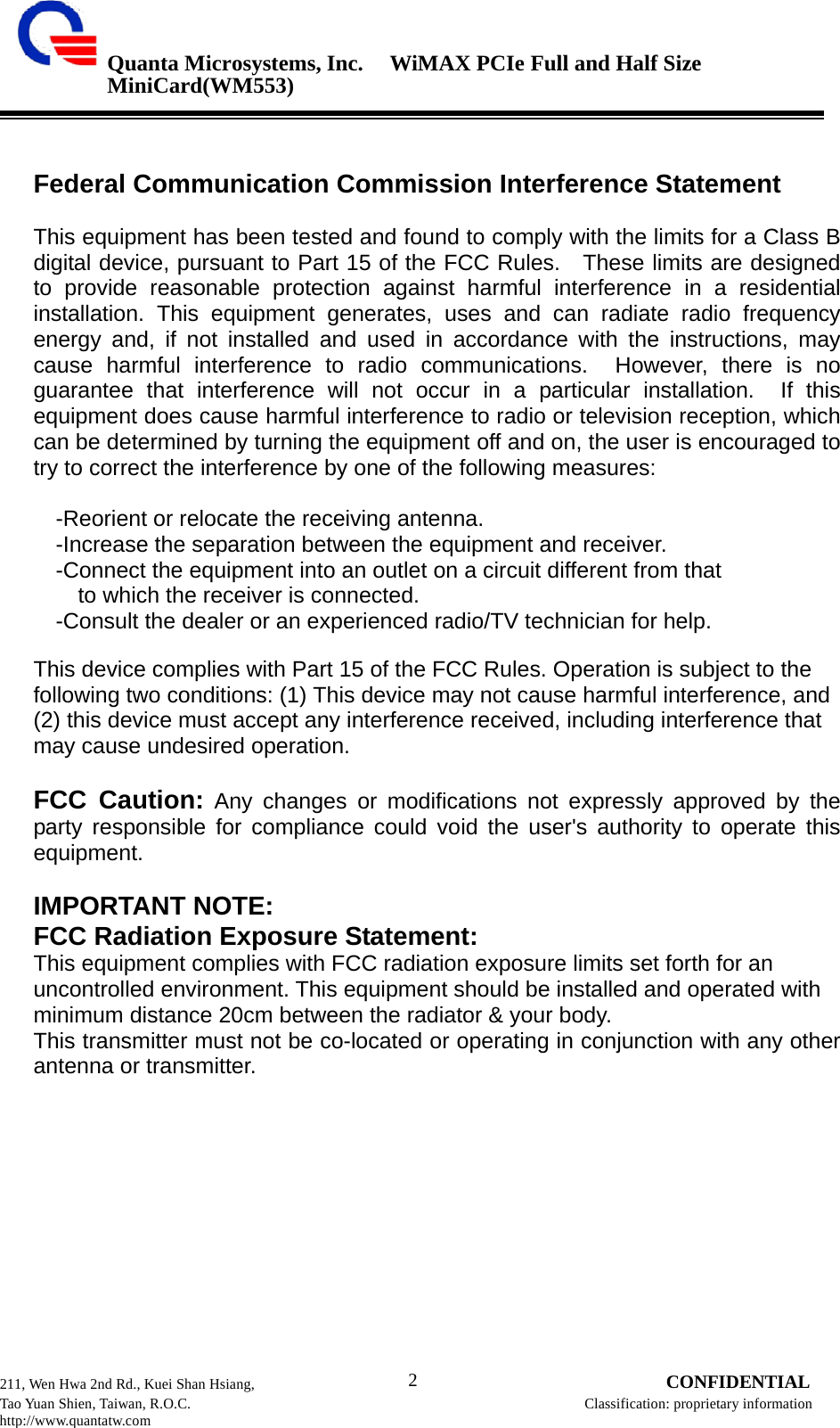 Quanta Microsystems, Inc.WiMAX PCIe Full and Half Size MiniCard(WM553) 211, Wen Hwa 2nd Rd., Kuei Shan Hsiang, 2 CONFIDENTIAL Tao Yuan Shien, Taiwan, R.O.C. Classification: proprietary information http://www.quantatw.com        Federal Communication Commission Interference Statement  This equipment has been tested and found to comply with the limits for a Class B digital device, pursuant to Part 15 of the FCC Rules.  These limits are designed to provide reasonable protection against harmful interference in a residential installation. This equipment generates, uses and can radiate radio frequency energy and, if not installed and used in accordance with the instructions, may cause harmful interference to radio communications.  However, there is no guarantee that interference will not occur in a particular installation.  If this equipment does cause harmful interference to radio or television reception, which can be determined by turning the equipment off and on, the user is encouraged to try to correct the interference by one of the following measures:  -Reorient or relocate the receiving antenna. -Increase the separation between the equipment and receiver. -Connect the equipment into an outlet on a circuit different from that to which the receiver is connected. -Consult the dealer or an experienced radio/TV technician for help. This device complies with Part 15 of the FCC Rules. Operation is subject to the following two conditions: (1) This device may not cause harmful interference, and (2) this device must accept any interference received, including interference that may cause undesired operation.  FCC Caution: Any changes or modifications not expressly approved by the party responsible for compliance could void the user&apos;s authority to operate this equipment.  IMPORTANT NOTE: FCC Radiation Exposure Statement: This equipment complies with FCC radiation exposure limits set forth for an uncontrolled environment. This equipment should be installed and operated with minimum distance 20cm between the radiator &amp; your body. This transmitter must not be co-located or operating in conjunction with any other antenna or transmitter.                