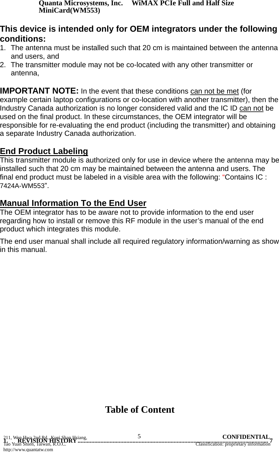 Quanta Microsystems, Inc.WiMAX PCIe Full and Half Size MiniCard(WM553) 211, Wen Hwa 2nd Rd., Kuei Shan Hsiang, 5 CONFIDENTIAL Tao Yuan Shien, Taiwan, R.O.C. Classification: proprietary information http://www.quantatw.com      This device is intended only for OEM integrators under the following conditions: 1.  The antenna must be installed such that 20 cm is maintained between the antenna and users, and   2.  The transmitter module may not be co-located with any other transmitter or antenna,   IMPORTANT NOTE: In the event that these conditions can not be met (for example certain laptop configurations or co-location with another transmitter), then the Industry Canada authorization is no longer considered valid and the IC ID can not be used on the final product. In these circumstances, the OEM integrator will be responsible for re-evaluating the end product (including the transmitter) and obtaining a separate Industry Canada authorization.   End Product Labeling This transmitter module is authorized only for use in device where the antenna may be installed such that 20 cm may be maintained between the antenna and users. The final end product must be labeled in a visible area with the following: “Contains IC : 7424A-WM553”.  Manual Information To the End User The OEM integrator has to be aware not to provide information to the end user regarding how to install or remove this RF module in the user’s manual of the end product which integrates this module. The end user manual shall include all required regulatory information/warning as show in this manual.                      Table of Content     1. REVISION HISTORY ............................................................................................................................. 7 