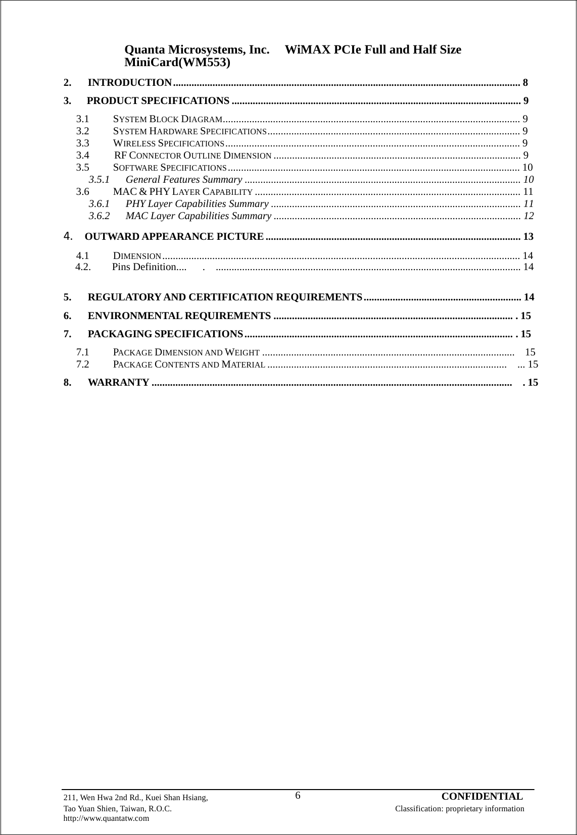 Quanta Microsystems, Inc.WiMAX PCIe Full and Half Size MiniCard(WM553) 211, Wen Hwa 2nd Rd., Kuei Shan Hsiang, 6 CONFIDENTIAL Tao Yuan Shien, Taiwan, R.O.C. Classification: proprietary information http://www.quantatw.com      2. INTRODUCTION .................................................................................................................................... 8  3. PRODUCT SPECIFICATIONS .............................................................................................................. 9  3.1 SYSTEM BLOCK DIAGRAM................................................................................................................. 9 3.2 SYSTEM HARDWARE SPECIFICATIONS ................................................................................................ 9 3.3 WIRELESS SPECIFICATIONS ................................................................................................................ 9 3.4 RF CONNECTOR OUTLINE DIMENSION .............................................................................................. 9 3.5 SOFTWARE SPECIFICATIONS ............................................................................................................... 10 3.5.1 General Features Summary ......................................................................................................... 10 3.6 MAC &amp; PHY LAYER CAPABILITY ..................................................................................................... 11 3.6.1  PHY Layer Capabilities Summary ............................................................................................... 11 3.6.2  MAC Layer Capabilities Summary .............................................................................................. 12  4.OUTWARD APPEARANCE PICTURE ................................................................................................. 13  4.1 DIMENSION ........................................................................................................................................ 14    4.2.    Pins Definition....   .  .................................................................................................................... 14   5. REGULATORY AND CERTIFICATION REQUIREMENTS ............................................................ 14  6. ENVIRONMENTAL REQUIREMENTS ........................................................................................... . 15  7. PACKAGING SPECIFICATIONS ...................................................................................................... . 15  7.1 PACKAGE DIMENSION AND WEIGHT ................................................................................................  15 7.2 PACKAGE CONTENTS AND MATERIAL ...........................................................................................  ... 15  8. WARRANTY .........................................................................................................................................  . 15 