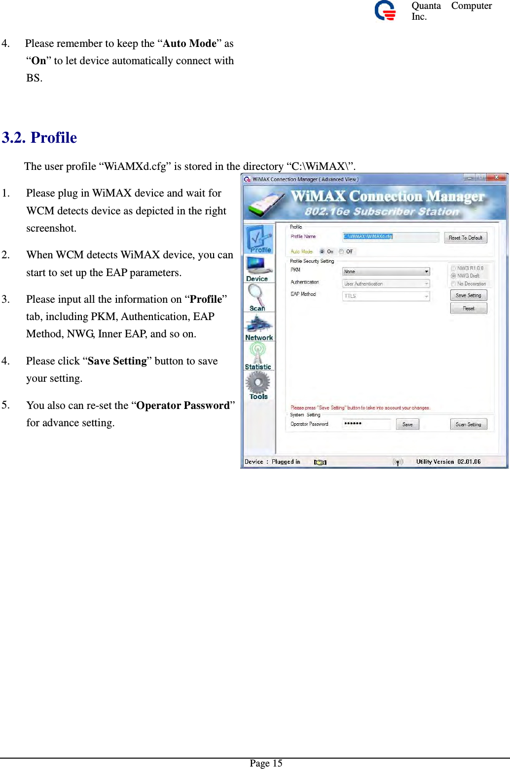 Quanta  ComputerInc. 4. Please remember to keep the “Auto Mode”as“On” to let device automatically connect withBS. 3.2. Profile  The user profile “WiAMXd.cfg” is stored in the directory “C:\WiMAX\”.1.  Please plug in WiMAX device and waitforWCM detects device as depicted in the right screenshot. 2.  When WCM detects WiMAX device, you canstart to set up the EAP parameters. 3.  Please input all the information on “Profile”tab, including PKM, Authentication, EAP Method, NWG, Inner EAP, and so on. 4.  Please click “Save Setting” button to saveyour setting. 5.  You also can re-set the “Operator Password”for advance setting. Page 15 