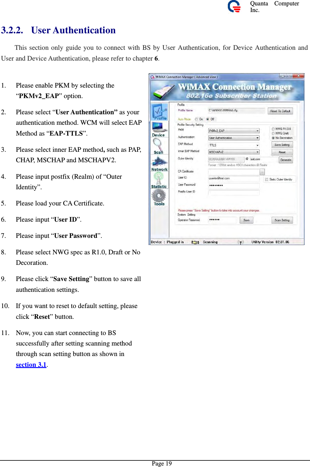 Quanta  ComputerInc. 3.2.2. User Authentication  This section only guide you to connect with BS by User Authentication, for Device Authentication andUser and Device Authentication, please refer to chapter 6. 1.  Please enable PKM by selecting the “PKMv2_EAP” option. 2.  Please select “User Authentication” asyourauthentication method. WCM will select EAP Method as “EAP-TTLS”. 3.  Please select inner EAPmethod, such asPAP,CHAP, MSCHAP and MSCHAPV2. 4.  Please input postfix (Realm) of “Outer Identity”. 5. Please load your CA Certificate. 6. Please input “User ID”.7. Please input “User Password”. 8.  Please select NWG spec as R1.0, DraftorNoDecoration. 9.  Please click “Save Setting” button to save allauthentication settings. 10.  If you want to reset to default setting, pleaseclick “Reset” button. 11.  Now, you can start connecting to BS successfully after setting scanning method through scan setting button as shown in section 3.1. Page 19 