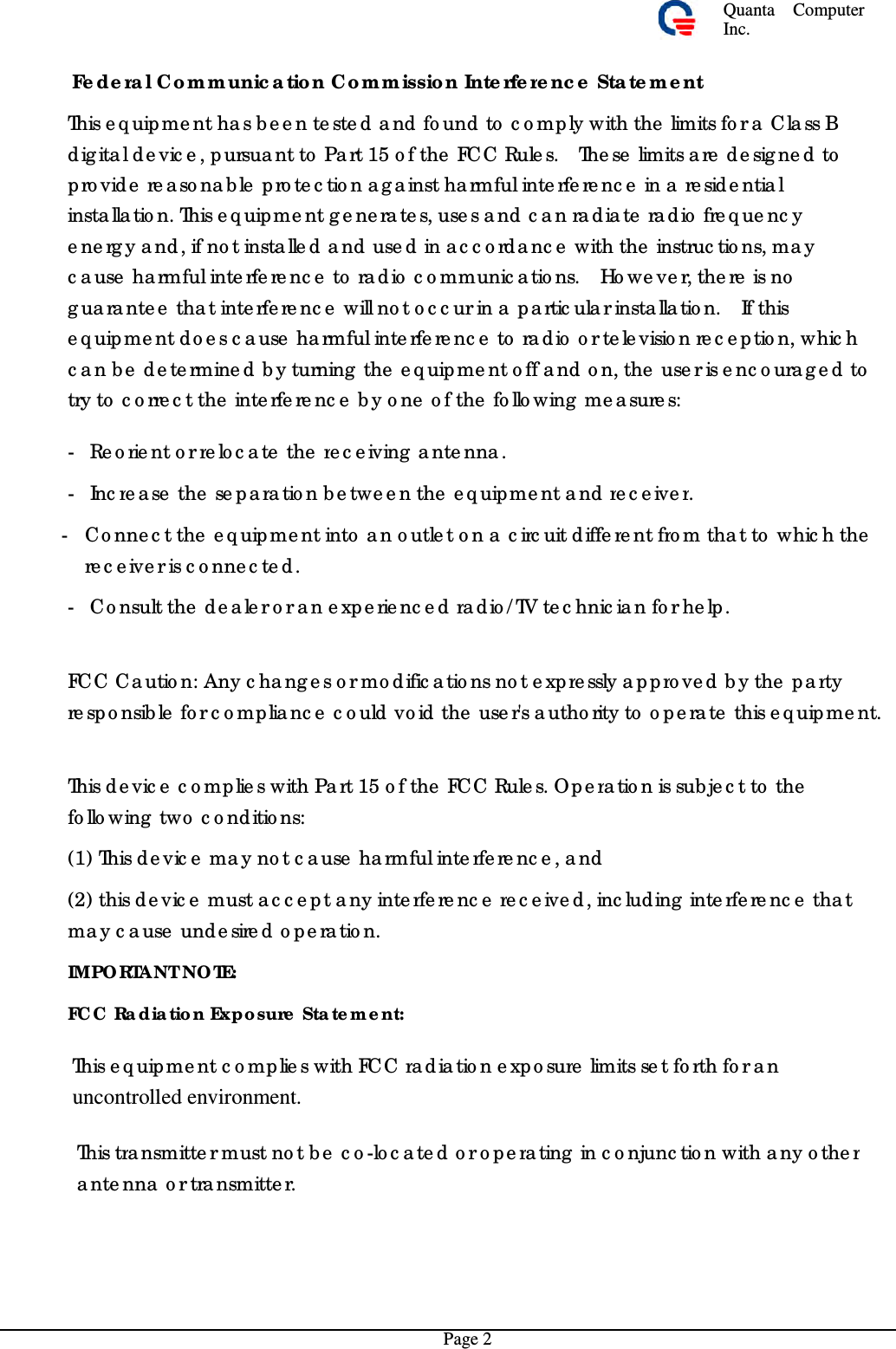 Quanta  ComputerInc. Fe deral Com munic atio n Com m issio n Interfere nc e Stateme nt  This e q uip me nt ha s b e e n te ste d a nd fo und to  c o mp ly with the  limits fo r a  Cla ss B dig ita l d e vic e , pursua nt to  Pa rt 15 o f the  FCC Rule s.  The se  limits a re  de sig ne d to  p ro vide  re aso na b le  pro te c tio n a g a inst ha rmful inte rfe re nc e  in a  re side ntia l insta lla tio n. This e q uipme nt g e ne ra te s, use s a nd  c a n ra d ia te  ra dio  fre q ue nc y e ne rg y a nd, if no t installe d and use d in ac c o rda nc e  with the  instruc tio ns, ma y c ause  harmful inte rfe re nc e  to  ra d io  c o mmunic a tio ns.  Ho we ve r, the re  is no  g ua ra nte e  that inte rfe re nc e  will no t o c c ur in a  p a rtic ula r insta lla tio n.  If this e q uipme nt do e s c ause  ha rmful inte rfe re nc e  to  ra dio  o r te le visio n re c e ptio n, whic h c an be  de te rmine d  b y turning  the  e q uipme nt o ff a nd  o n, the  use r is e nc o ura g e d to try to  c o rre c t the  inte rfe re nc e  b y o ne  o f the  fo llo wing  me a sure s: - Re orie nt o r re lo c a te  the  re c e iving  a nte nna . - Incre a se  the  se p ara tio n b e tween the  e q uipme nt a nd re c e iver. - Co nne c t the  e q uipme nt into a n o utle t o n a  c irc uit d iffere nt fro m tha t to  whic h the re c e ive r is c o nne c te d . - Co nsult the  d e a le r o r a n e xperie nc e d ra dio /TV te c hnic ia n fo r he lp . FCC Ca utio n: Any c ha ng e s o r mo d ific a tio ns no t e xpre ssly a ppro ve d  b y the  p arty re sp o nsible  fo r c o mplia nc e  c o uld  vo id the  use r&apos;s a utho rity to  o pe ra te  this e q uip me nt. This de vic e  c o mplie s with Part 15 o f the  FCC Rule s. Op era tio n is sub je c t to  the fo llo wing  two  c o nditio ns: (1) This d e vic e  ma y no t c a use  harmful interfe re nc e , a nd (2) this de vic e  must a c c e p t a ny interfe re nc e re c e ive d , inc luding  interfe re nc e  tha t ma y c a use  unde sire d o pe ra tio n. IMPO RTANT NOTE: FC C  Ra dia tio n Expo sure  State m e nt: This e q uip me nt c o mp lie s with FC C ra d ia tio n e xp o sure limits se t forth fo r a n uncontrolled environment.   This tra nsmitte r must no t b e  c o -lo c ate d o r o pera ting  in c o njunc tio n with a ny o ther a nte nna  o r tra nsmitte r. Page 2 