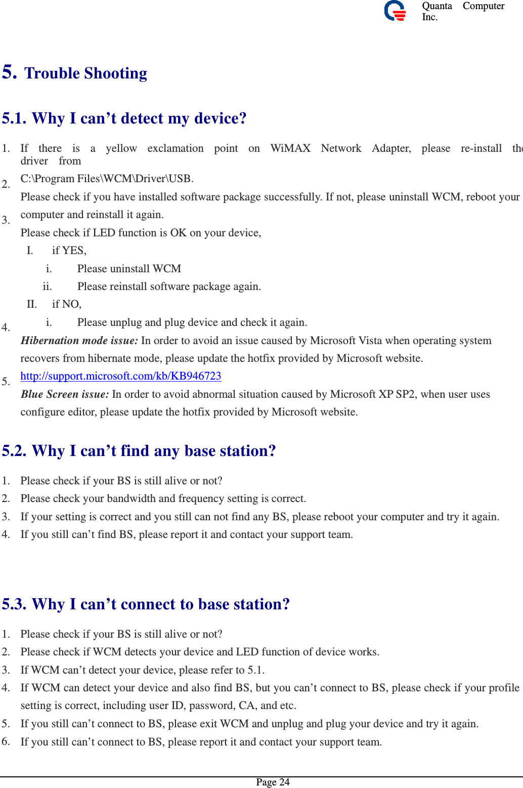 Quanta  ComputerInc. 5. Trouble Shooting 5.1. Why I can’t detect my device?1. If  there  is  a  yellow  exclamation point on WiMAX Network Adapter,  please  re-install thedriver  from C:\Program Files\WCM\Driver\USB. Please check if you have installed software package successfully. If not, please uninstall WCM, reboot your computer and reinstall it again. Please check if LED function is OK on your device, I. if YES, i. Please uninstall WCM ii.  Please reinstall software package again. II. if NO, i.  Please unplug and plug device and check it again. Hibernation mode issue: In order to avoid an issue caused by Microsoft Vista when operating system recovers from hibernate mode, please update the hotfix provided by Microsoft website. http://support.microsoft.com/kb/KB946723 Blue Screen issue: In order to avoid abnormal situation caused by Microsoft XP SP2, when user uses configure editor, please update the hotfix provided by Microsoft website. 2. 3. 4. 5. 5.2. Why I can’t find any base station?1. 2. 3. 4. Please check if your BS is still alive or not?Please check your bandwidth and frequency setting is correct. If your setting is correct and you still can not find any BS, please reboot your computer and try it again.If you still can’t find BS, please report it and contact your support team. 5.3. Why I can’t connect to base station?1. 2. 3. 4. Please check if your BS is still alive or not?Please check if WCM detects your device and LED function of device works. If WCM can’t detect your device, please refer to 5.1. If WCM can detect your device and also find BS, but you can’t connect to BS, please check if your profile setting is correct, including user ID, password, CA, and etc. If you still can’t connect to BS, please exit WCM and unplug and plug your device and try it again. If you still can’t connect to BS, please report it and contact your support team. 5. 6. Page 24 