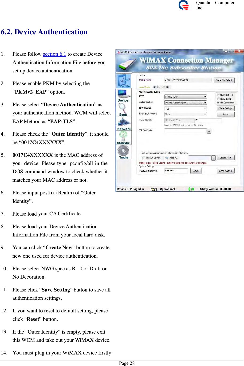 Quanta  ComputerInc. 6.2. Device Authentication 1.  Please follow section 6.1 to create DeviceAuthentication Information File before you set up device authentication. 2.  Please enable PKM by selecting the “PKMv2_EAP” option. 3.  Please select “Device Authentication”asyour authentication method. WCM will selectEAP Method as “EAP-TLS”. 4.  Please check the “Outer Identity”, it shouldbe “0017C4XXXXXX”. 5.  0017C4XXXXXX is the MAC address ofyour device. Please type ipconfig/all in the DOS command window to check whether it matches your MAC address or not. 6.  Please input postfix (Realm) of “Outer Identity”. 7. Please load your CA Certificate. 8.  Please load your Device AuthenticationInformation File from your local hard disk.9.  You can click “Create New” button to createnew one used for device authentication. 10.  Please select NWG spec as R1.0 or DraftorNo Decoration. 11.  Please click “Save Setting” button to save allauthentication settings. 12.  If you want to reset to default setting, pleaseclick “Reset” button. 13.  If the “Outer Identity” is empty, please exitthis WCM and take out your WiMAX device.14. You must plug in your WiMAX device firstlyPage 28 