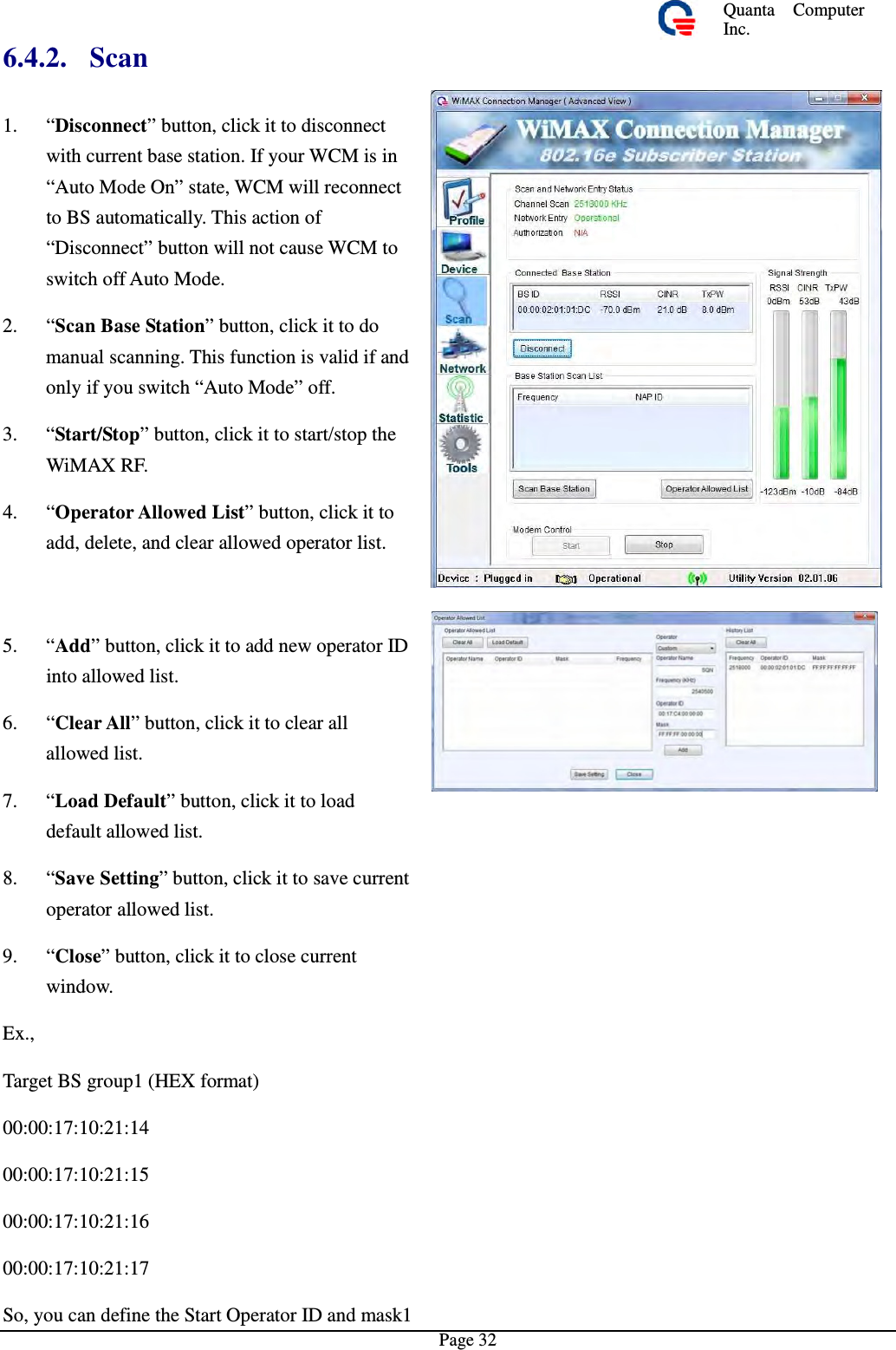 Quanta  ComputerInc. 6.4.2. Scan 1.  “Disconnect” button, click it to disconnectwith current base station. If your WCM is in “Auto Mode On” state, WCM will reconnect to BS automatically. This action of “Disconnect” button will not cause WCM toswitch off Auto Mode. 2.  “Scan Base Station” button, click it to domanual scanning. This function is valid if and only if you switch “Auto Mode” off. 3.  “Start/Stop” button, click it to start/stop theWiMAX RF. 4.  “Operator Allowed List” button, click ittoadd, delete, and clear allowed operator list.5.  “Add” button, click it to add new operatorIDinto allowed list. 6.  “Clear All” button, click it to clear all allowed list. 7.  “Load Default” button, click it to loaddefault allowed list. 8.  “Save Setting” button, click it to save currentoperator allowed list. 9.  “Close” button, click itto close currentwindow. Ex., Target BS group1 (HEX format) 00:00:17:10:21:14 00:00:17:10:21:15 00:00:17:10:21:16 00:00:17:10:21:17 So, you can define the Start Operator ID and mask1Page 32 