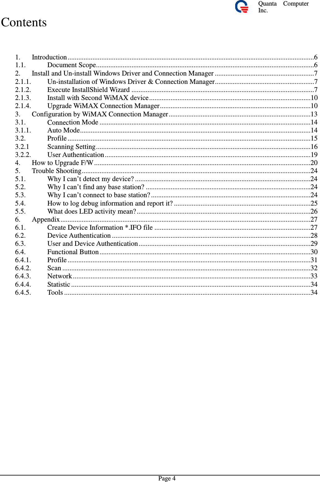 Quanta  ComputerInc. Contents 1. 1.1. Introduction ...........................................................................................................................................6Document Scope...........................................................................................................................62. Install and Un-install Windows Driverand Connection Manager........................................................72.1.1. 2.1.2. 2.1.3. 2.1.4. Un-installation of Windows Driver&amp; Connection Manager........................................................7Execute InstallShield Wizard .......................................................................................................7Install with Second WiMAX device ...........................................................................................10Upgrade WiMAX Connection Manager.....................................................................................103. Configuration by WiMAX Connection Manager................................................................................133.1. 3.1.1. 3.2. 3.2.1 3.2.2. 4. 5. 5.1. 5.2. 5.3. 5.4. 5.5. 6. 6.1. 6.2. 6.3. 6.4. 6.4.1. 6.4.2. 6.4.3. 6.4.4. 6.4.5. Connection Mode .......................................................................................................................14Auto Mode..................................................................................................................................14Profile .........................................................................................................................................15Scanning Setting .........................................................................................................................16User Authentication ....................................................................................................................19How to Upgrade F/W ..........................................................................................................................20Trouble Shooting.................................................................................................................................24Why I can’t detect my device? ...................................................................................................24Why I can’t find any base station? .............................................................................................24Why I can’t connect to base station? ..........................................................................................24How to log debug information and report it? .............................................................................25What does LED activity mean? ..................................................................................................26Appendix .............................................................................................................................................27Create Device Information *.IFO file ........................................................................................27Device Authentication ................................................................................................................28User and Device Authentication .................................................................................................29Functional Button .......................................................................................................................30Profile .........................................................................................................................................31Scan ............................................................................................................................................32Network ......................................................................................................................................33Statistic .......................................................................................................................................34Tools ...........................................................................................................................................34Page 4 