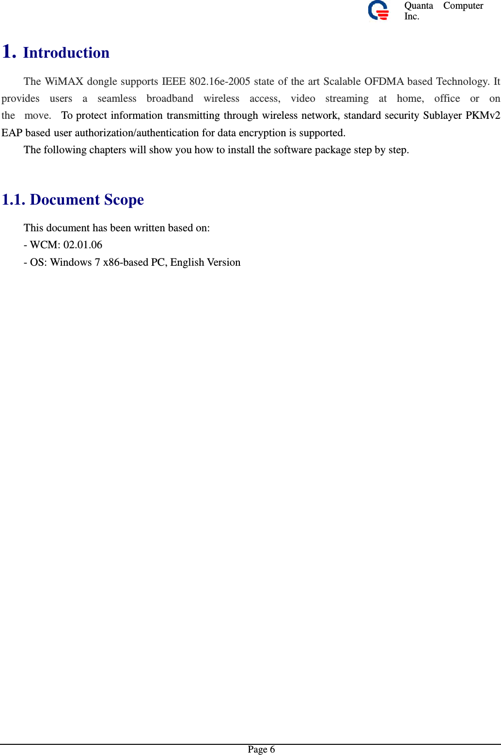 Quanta  ComputerInc. 1. Introduction  The WiMAX dongle supports IEEE 802.16e-2005 state of the art Scalable OFDMA based Technology. It provides  users  a  seamless  broadband  wireless  access,  video  streaming  at  home,  office  or  on the  move.  To protect information transmitting through wireless network, standard security Sublayer PKMv2EAP based user authorization/authentication for data encryption is supported. The following chapters will show you how to install the software package step by step. 1.1. Document Scope  This document has been written based on: - WCM: 02.01.06 - OS: Windows 7 x86-based PC, English VersionPage 6 
