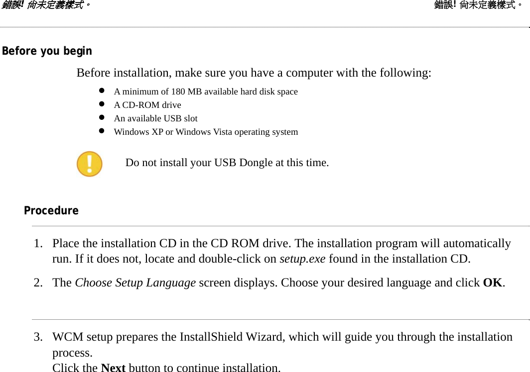 錯誤! 尚未定義樣式。 錯誤! 尚未定義樣式。  Before you begin Before installation, make sure you have a computer with the following: • A minimum of 180 MB available hard disk space • A CD-ROM drive • An available USB slot • Windows XP or Windows Vista operating system  Do not install your USB Dongle at this time.  Procedure 1. Place the installation CD in the CD ROM drive. The installation program will automatically run. If it does not, locate and double-click on setup.exe found in the installation CD. 2. The Choose Setup Language screen displays. Choose your desired language and click OK.  3. WCM setup prepares the InstallShield Wizard, which will guide you through the installation process.  Click the Next button to continue installation.  