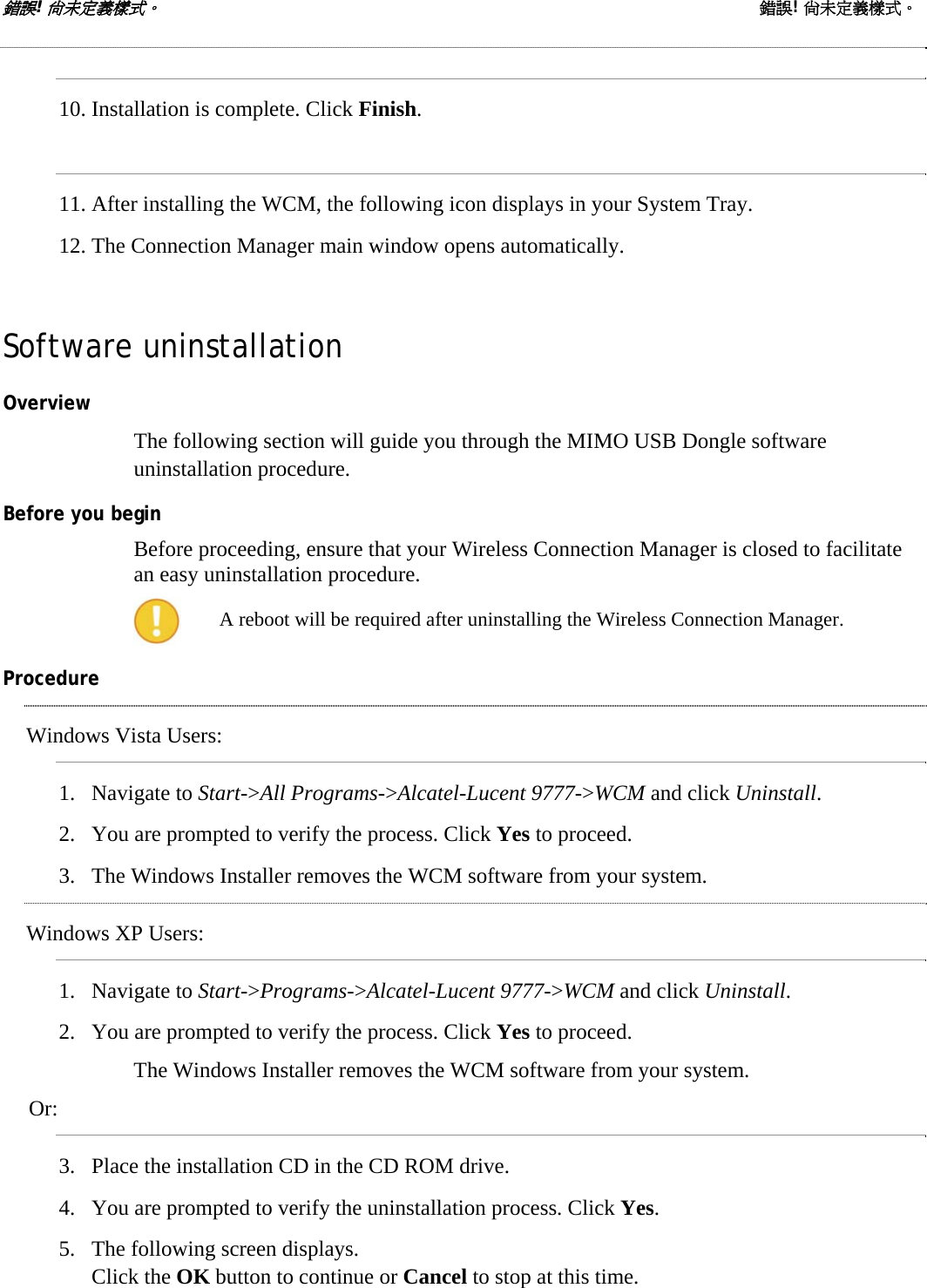 錯誤! 尚未定義樣式。 錯誤! 尚未定義樣式。  10. Installation is complete. Click Finish.   11. After installing the WCM, the following icon displays in your System Tray. 12. The Connection Manager main window opens automatically. Software uninstallation Overview The following section will guide you through the MIMO USB Dongle software uninstallation procedure. Before you begin Before proceeding, ensure that your Wireless Connection Manager is closed to facilitate an easy uninstallation procedure.   A reboot will be required after uninstalling the Wireless Connection Manager. Procedure Windows Vista Users: 1. Navigate to Start-&gt;All Programs-&gt;Alcatel-Lucent 9777-&gt;WCM and click Uninstall.  2. You are prompted to verify the process. Click Yes to proceed. 3. The Windows Installer removes the WCM software from your system. Windows XP Users: 1. Navigate to Start-&gt;Programs-&gt;Alcatel-Lucent 9777-&gt;WCM and click Uninstall.  2. You are prompted to verify the process. Click Yes to proceed. The Windows Installer removes the WCM software from your system. Or: 3. Place the installation CD in the CD ROM drive. 4. You are prompted to verify the uninstallation process. Click Yes. 5. The following screen displays.  Click the OK button to continue or Cancel to stop at this time. 