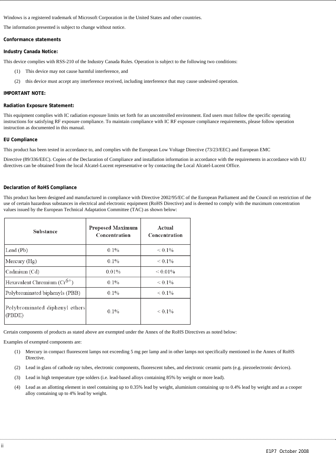  ii        E1P7  October 2008 Windows is a registered trademark of Microsoft Corporation in the United States and other countries. The information presented is subject to change without notice. Conformance statements Industry Canada Notice: This device complies with RSS-210 of the Industry Canada Rules. Operation is subject to the following two conditions: (1) This device may not cause harmful interference, and  (2) this device must accept any interference received, including interference that may cause undesired operation. IMPORTANT NOTE: Radiation Exposure Statement: This equipment complies with IC radiation exposure limits set forth for an uncontrolled environment. End users must follow the specific operating instructions for satisfying RF exposure compliance. To maintain compliance with IC RF exposure compliance requirements, please follow operation instruction as documented in this manual. EU Compliance This product has been tested in accordance to, and complies with the European Low Voltage Directive (73/23/EEC) and European EMC Directive (89/336/EEC). Copies of the Declaration of Compliance and installation information in accordance with the requirements in accordance with EU directives can be obtained from the local Alcatel-Lucent representative or by contacting the Local Alcatel-Lucent Office.  Declaration of RoHS Compliance This product has been designed and manufactured in compliance with Directive 2002/95/EC of the European Parliament and the Council on restriction of the use of certain hazardous substances in electrical and electronic equipment (RoHS Directive) and is deemed to comply with the maximum concentration values issued by the European Technical Adaptation Committee (TAC) as shown below:  Certain components of products as stated above are exempted under the Annex of the RoHS Directives as noted below: Examples of exempted components are: (1) Mercury in compact fluorescent lamps not exceeding 5 mg per lamp and in other lamps not specifically mentioned in the Annex of RoHS Directive. (2) Lead in glass of cathode ray tubes, electronic components, fluorescent tubes, and electronic ceramic parts (e.g. piezoelectronic devices). (3) Lead in high temperature type solders (i.e. lead-based alloys containing 85% by weight or more lead). (4) Lead as an allotting element in steel containing up to 0.35% lead by weight, aluminium containing up to 0.4% lead by weight and as a cooper alloy containing up to 4% lead by weight.  