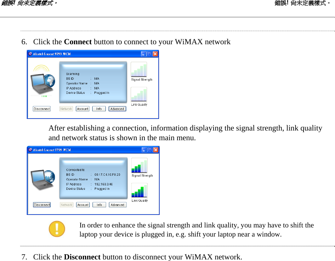 錯誤! 尚未定義樣式。 錯誤! 尚未定義樣式。   6. Click the Connect button to connect to your WiMAX network  After establishing a connection, information displaying the signal strength, link quality and network status is shown in the main menu.   In order to enhance the signal strength and link quality, you may have to shift the laptop your device is plugged in, e.g. shift your laptop near a window. 7. Click the Disconnect button to disconnect your WiMAX network.  