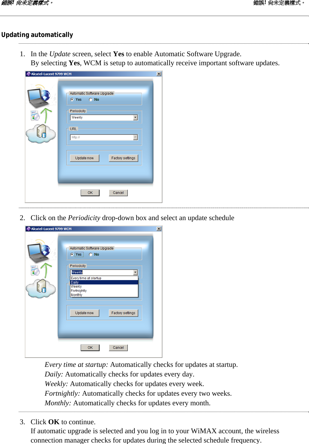 錯誤! 尚未定義樣式。 錯誤! 尚未定義樣式。   Updating automatically 1. In the Update screen, select Yes to enable Automatic Software Upgrade. By selecting Yes, WCM is setup to automatically receive important software updates.  2. Click on the Periodicity drop-down box and select an update schedule  Every time at startup: Automatically checks for updates at startup. Daily: Automatically checks for updates every day. Weekly: Automatically checks for updates every week. Fortnightly: Automatically checks for updates every two weeks. Monthly: Automatically checks for updates every month. 3. Click OK to continue. If automatic upgrade is selected and you log in to your WiMAX account, the wireless connection manager checks for updates during the selected schedule frequency.  