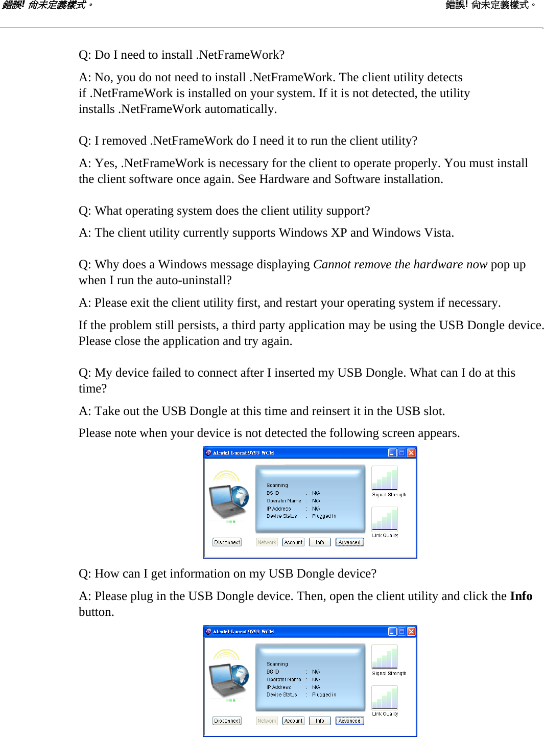 錯誤! 尚未定義樣式。 錯誤! 尚未定義樣式。   Q: Do I need to install .NetFrameWork? A: No, you do not need to install .NetFrameWork. The client utility detects if .NetFrameWork is installed on your system. If it is not detected, the utility installs .NetFrameWork automatically.  Q: I removed .NetFrameWork do I need it to run the client utility? A: Yes, .NetFrameWork is necessary for the client to operate properly. You must install the client software once again. See Hardware and Software installation.  Q: What operating system does the client utility support? A: The client utility currently supports Windows XP and Windows Vista.  Q: Why does a Windows message displaying Cannot remove the hardware now pop up when I run the auto-uninstall? A: Please exit the client utility first, and restart your operating system if necessary. If the problem still persists, a third party application may be using the USB Dongle device. Please close the application and try again.  Q: My device failed to connect after I inserted my USB Dongle. What can I do at this time? A: Take out the USB Dongle at this time and reinsert it in the USB slot. Please note when your device is not detected the following screen appears.  Q: How can I get information on my USB Dongle device? A: Please plug in the USB Dongle device. Then, open the client utility and click the Info button.   