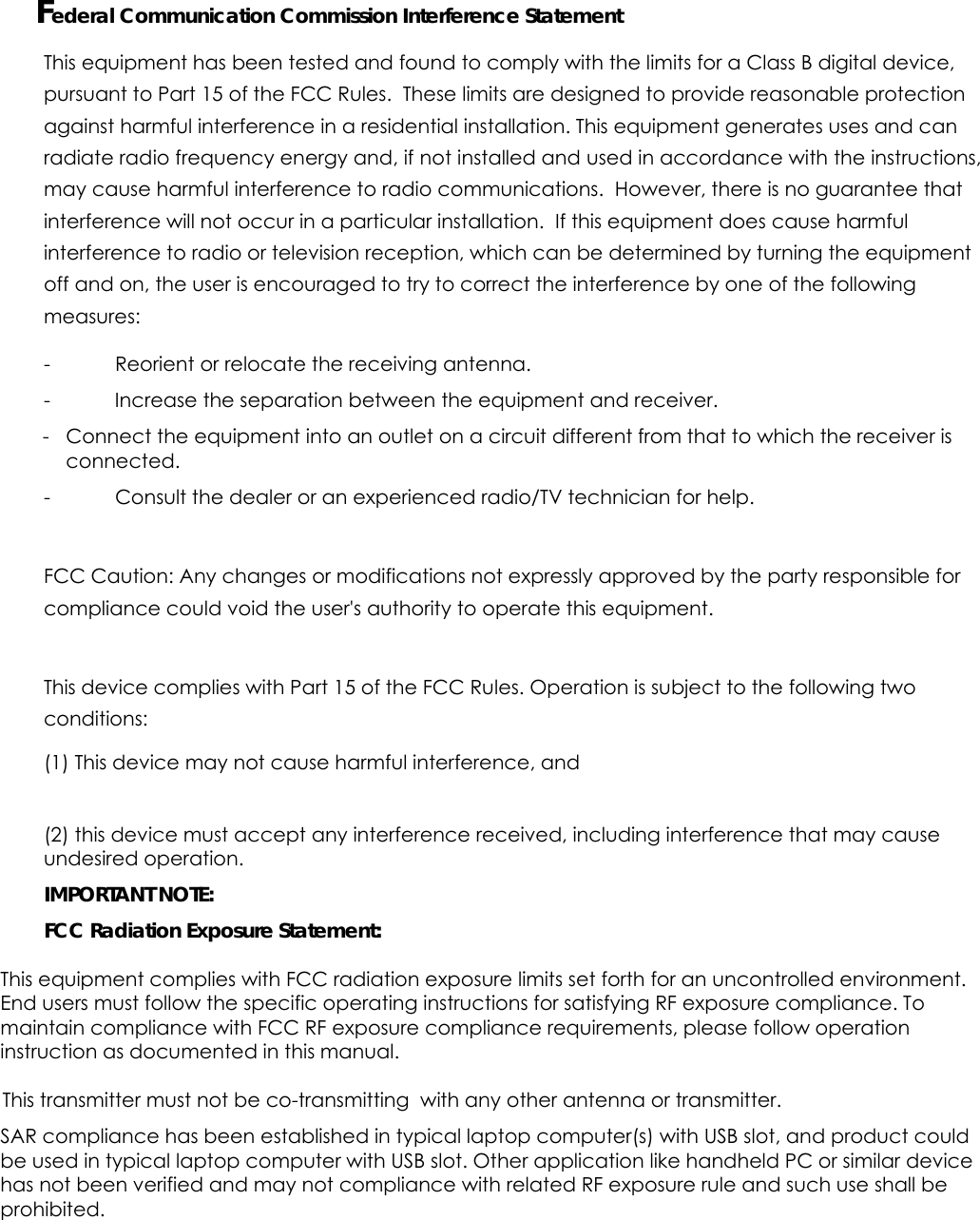   Federal Communication Commission Interference Statement This equipment has been tested and found to comply with the limits for a Class B digital device, pursuant to Part 15 of the FCC Rules.  These limits are designed to provide reasonable protection against harmful interference in a residential installation. This equipment generates uses and can radiate radio frequency energy and, if not installed and used in accordance with the instructions, may cause harmful interference to radio communications.  However, there is no guarantee that interference will not occur in a particular installation.  If this equipment does cause harmful interference to radio or television reception, which can be determined by turning the equipment off and on, the user is encouraged to try to correct the interference by one of the following measures: -  Reorient or relocate the receiving antenna. -  Increase the separation between the equipment and receiver.  -  Connect the equipment into an outlet on a circuit different from that to which the receiver is connected. -  Consult the dealer or an experienced radio/TV technician for help. FCC Caution: Any changes or modifications not expressly approved by the party responsible for compliance could void the user&apos;s authority to operate this equipment. This device complies with Part 15 of the FCC Rules. Operation is subject to the following two conditions:  (1) This device may not cause harmful interference, and  (2) this device must accept any interference received, including interference that may cause undesired operation.  IMPORTANT NOTE: FCC Radiation Exposure Statement: This equipment complies with FCC radiation exposure limits set forth for an uncontrolled environment. End users must follow the specific operating instructions for satisfying RF exposure compliance. To maintain compliance with FCC RF exposure compliance requirements, please follow operation instruction as documented in this manual.  This transmitter must not be co-transmitting  with any other antenna or transmitter. SAR compliance has been established in typical laptop computer(s) with USB slot, and product could be used in typical laptop computer with USB slot. Other application like handheld PC or similar device has not been verified and may not compliance with related RF exposure rule and such use shall be prohibited.  