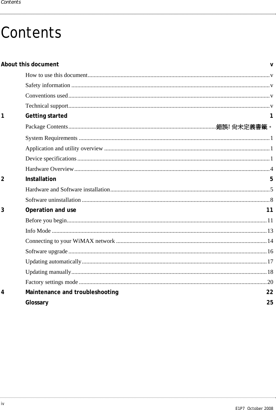 Contents iv        E1P7  October 2008 Contents About this document  v How to use this document..........................................................................................................................v Safety information .....................................................................................................................................v Conventions used.......................................................................................................................................v Technical support.......................................................................................................................................v 1 Getting started  1 Package Contents...................................................................................................錯誤! 尚未定義書籤。 System Requirements ................................................................................................................................1 Application and utility overview ...............................................................................................................1 Device specifications.................................................................................................................................1 Hardware Overview...................................................................................................................................4 2 Installation  5 Hardware and Software installation...........................................................................................................5 Software uninstallation ..............................................................................................................................8 3 Operation and use  11 Before you begin......................................................................................................................................11 Info Mode ................................................................................................................................................13 Connecting to your WiMAX network .....................................................................................................14 Software upgrade.....................................................................................................................................16 Updating automatically............................................................................................................................17 Updating manually...................................................................................................................................18 Factory settings mode..............................................................................................................................20 4 Maintenance and troubleshooting  22 Glossary  25 