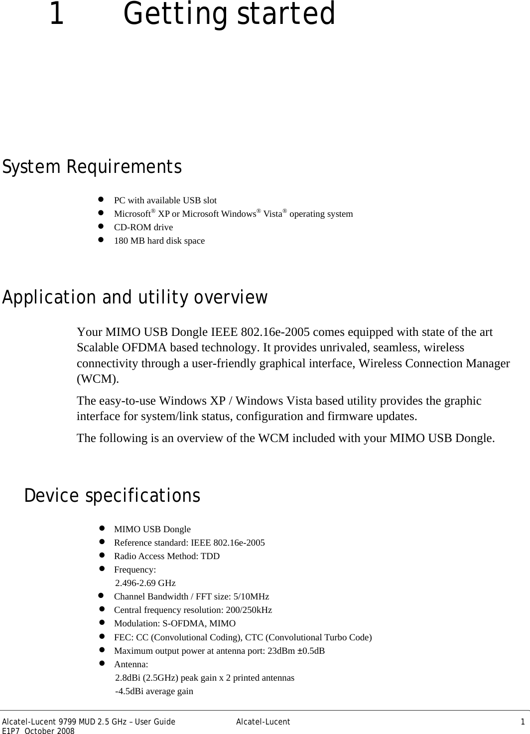  Alcatel-Lucent 9799 MUD 2.5 GHz – User Guide  Alcatel-Lucent 1 E1P7  October 2008   1 Getting started System Requirements • PC with available USB slot • Microsoft® XP or Microsoft Windows® Vista® operating system • CD-ROM drive • 180 MB hard disk space Application and utility overview Your MIMO USB Dongle IEEE 802.16e-2005 comes equipped with state of the art Scalable OFDMA based technology. It provides unrivaled, seamless, wireless connectivity through a user-friendly graphical interface, Wireless Connection Manager (WCM).  The easy-to-use Windows XP / Windows Vista based utility provides the graphic interface for system/link status, configuration and firmware updates. The following is an overview of the WCM included with your MIMO USB Dongle. Device specifications • MIMO USB Dongle • Reference standard: IEEE 802.16e-2005 • Radio Access Method: TDD • Frequency: 2.496-2.69 GHz • Channel Bandwidth / FFT size: 5/10MHz • Central frequency resolution: 200/250kHz • Modulation: S-OFDMA, MIMO • FEC: CC (Convolutional Coding), CTC (Convolutional Turbo Code) • Maximum output power at antenna port: 23dBm ±0.5dB • Antenna: 2.8dBi (2.5GHz) peak gain x 2 printed antennas -4.5dBi average gain 