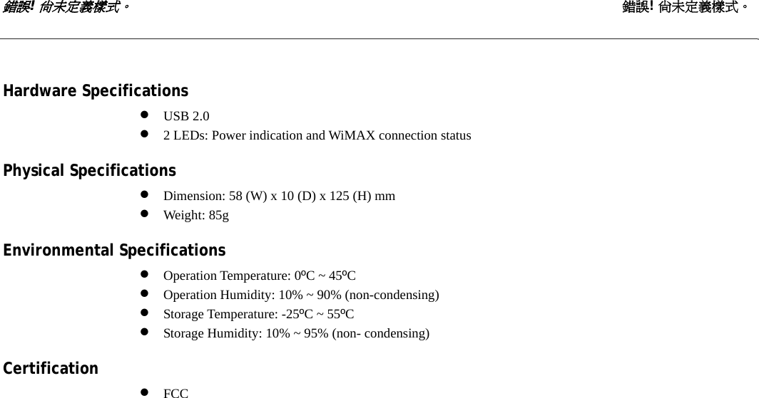 錯誤! 尚未定義樣式。 錯誤! 尚未定義樣式。   Hardware Specifications • USB 2.0 • 2 LEDs: Power indication and WiMAX connection status  Physical Specifications • Dimension: 58 (W) x 10 (D) x 125 (H) mm • Weight: 85g  Environmental Specifications • Operation Temperature: 0ºC ~ 45ºC • Operation Humidity: 10% ~ 90% (non-condensing) • Storage Temperature: -25ºC ~ 55ºC • Storage Humidity: 10% ~ 95% (non- condensing)  Certification • FCC 