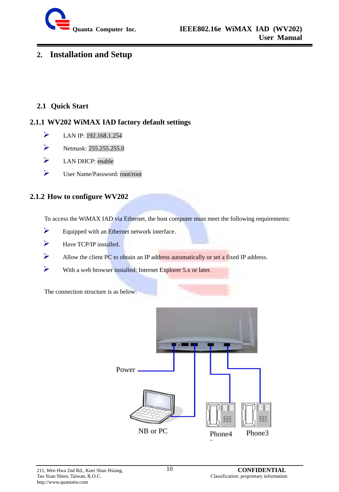  Quanta Computer Inc.              IEEE802.16e WiMAX IAD (WV202) User Manual                         211, Wen Hwa 2nd Rd., Kuei Shan Hsiang,                                         CONFIDENTIAL Tao Yuan Shien, Taiwan, R.O.C.                                            Classification: proprietary information http://www.quantatw.com   102. Installation and Setup 2.1 Quick Start 2.1.1 WV202 WiMAX IAD factory default settings   ¾ LAN IP: 192.168.1.254 ¾ Netmask: 255.255.255.0 ¾ LAN DHCP: enable ¾ User Name/Password: root/root  2.1.2 How to configure WV202  To access the WiMAX IAD via Ethernet, the host computer must meet the following requirements: ¾ Equipped with an Ethernet network interface. ¾ Have TCP/IP installed. ¾ Allow the client PC to obtain an IP address automatically or set a fixed IP address.   ¾ With a web browser installed: Internet Explorer 5.x or later.  The connection structure is as below:                Power NB or PC  Phone42Phone3 