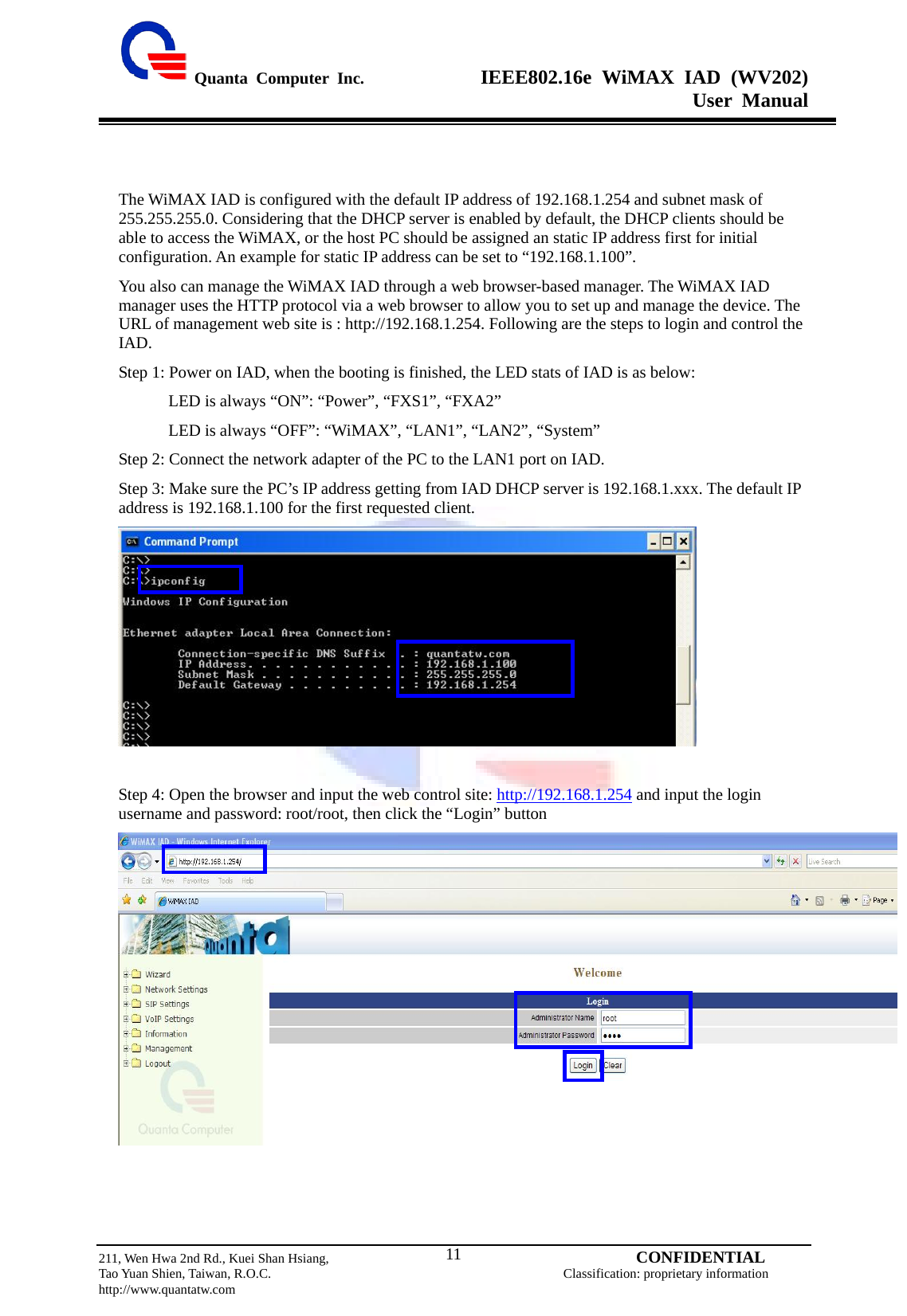  Quanta Computer Inc.              IEEE802.16e WiMAX IAD (WV202) User Manual                         211, Wen Hwa 2nd Rd., Kuei Shan Hsiang,                                         CONFIDENTIAL Tao Yuan Shien, Taiwan, R.O.C.                                            Classification: proprietary information http://www.quantatw.com   11  The WiMAX IAD is configured with the default IP address of 192.168.1.254 and subnet mask of 255.255.255.0. Considering that the DHCP server is enabled by default, the DHCP clients should be able to access the WiMAX, or the host PC should be assigned an static IP address first for initial configuration. An example for static IP address can be set to “192.168.1.100”. You also can manage the WiMAX IAD through a web browser-based manager. The WiMAX IAD manager uses the HTTP protocol via a web browser to allow you to set up and manage the device. The URL of management web site is : http://192.168.1.254. Following are the steps to login and control the IAD. Step 1: Power on IAD, when the booting is finished, the LED stats of IAD is as below:             LED is always “ON”: “Power”, “FXS1”, “FXA2”             LED is always “OFF”: “WiMAX”, “LAN1”, “LAN2”, “System” Step 2: Connect the network adapter of the PC to the LAN1 port on IAD. Step 3: Make sure the PC’s IP address getting from IAD DHCP server is 192.168.1.xxx. The default IP address is 192.168.1.100 for the first requested client.   Step 4: Open the browser and input the web control site: http://192.168.1.254 and input the login username and password: root/root, then click the “Login” button     