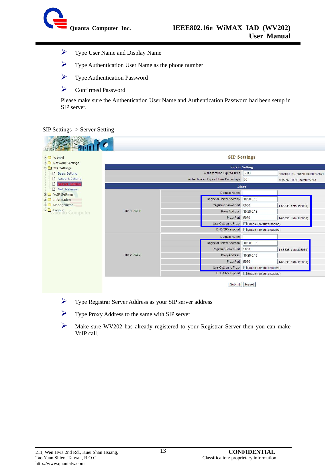  Quanta Computer Inc.              IEEE802.16e WiMAX IAD (WV202) User Manual                         211, Wen Hwa 2nd Rd., Kuei Shan Hsiang,                                         CONFIDENTIAL Tao Yuan Shien, Taiwan, R.O.C.                                            Classification: proprietary information http://www.quantatw.com   13¾ Type User Name and Display Name   ¾ Type Authentication User Name as the phone number ¾ Type Authentication Password ¾ Confirmed Password Please make sure the Authentication User Name and Authentication Password had been setup in SIP server.  SIP Settings -&gt; Server Setting  ¾ Type Registrar Server Address as your SIP server address ¾ Type Proxy Address to the same with SIP server ¾ Make sure WV202 has already registered to your Registrar Server then you can make VoIP call. 